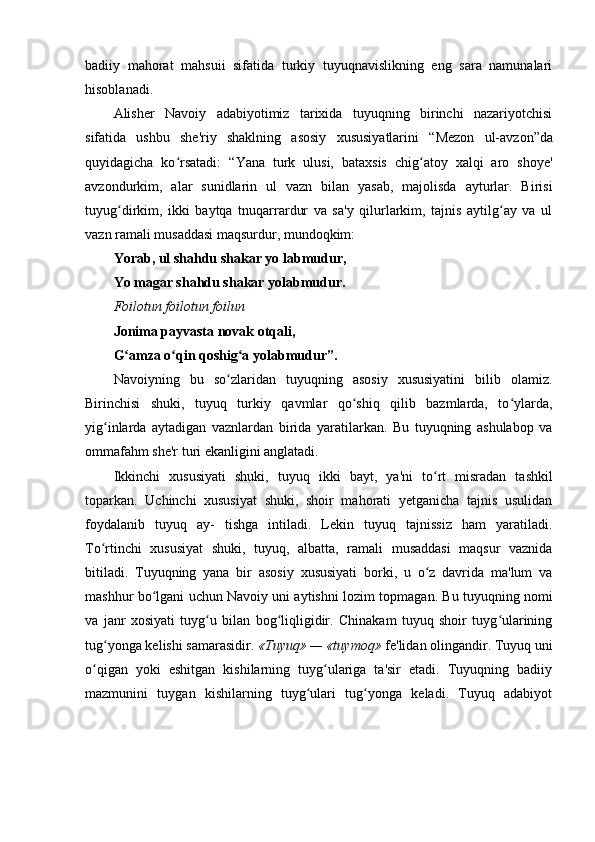 badiiy   mahorat   mahsuii   sifatida   turkiy   tuyuqnavislikning   eng   sara   namunalari
hisoblanadi.
Alisher   Navoiy   adabiyotimiz   tarixida   tuyuqning   birinchi   nazariyotchisi
sifatida   ushbu   she'riy   shaklning   asosiy   xususiyatlarini   “ Mezon   ul-avzon ” da
quyidagicha   ko rsatadi:  ʻ “ Yana   turk   ulusi,   bataxsis   chig atoy   xalqi   aro   shoye'	ʻ
avzondurkim,   alar   sunidlarin   ul   vazn   bilan   yasab,   majolisda   ayturlar.   Birisi
tuyug dirkim,   ikki   baytqa   tnuqarrardur   va   sa'y   qilurlarkim,   tajnis   aytilg ay   va   ul	
ʻ ʻ
vazn ramali musaddasi maqsurdur, mundoqkim:
Yorab, ul shahdu shakar yo labmudur,
Yo magar shahdu shakar yolabmudur.
Foilotun foilotun foilun
Jonima payvasta novak otqali,
G amza o qin qoshig a yolabmudur”.
ʻ ʻ ʻ
Navoiyning   bu   so zlaridan   tuyuqning   asosiy   xususiyatini   bilib   olamiz.	
ʻ
Birinchisi   shuki,   tuyuq   turkiy   qavmlar   qo shiq   qilib   bazmlarda,   to ylarda,	
ʻ ʻ
yig inlarda   aytadigan   vaznlardan   birida   yaratilarkan.   Bu   tuyuqning   ashulabop   va	
ʻ
ommafahm she'r turi ekanligini anglatadi. 
Ikkinchi   xususiyati   shuki,   tuyuq   ikki   bayt ,   ya'ni   to rt   misradan   tashkil	
ʻ
toparkan.   Uchinchi   xususiyat   shuki,   shoir   mahorati   yetganicha   tajnis   usulidan
foydalanib   tuyuq   ay-   tishga   intiladi.   Lekin   tuyuq   tajnissiz   ham   yaratiladi.
To rtinchi   xususiyat   shuki,   tuyuq,   albatta,   ramali   musaddasi   maqsur   vaznida	
ʻ
bitiladi.   Tuyuqning   yana   bir   asosiy   xususiyati   borki,   u   o z   davrida   ma'lum   va	
ʻ
mashhur bo lgani uchun Navoiy uni aytishn	
ʻ i   l ozim topmagan. Bu tuyuqning nomi
va   janr   xosiyati   tuyg u   bilan   bog liqligidir.   Chinakam   tuyuq   shoir   tuyg ularining	
ʻ ʻ ʻ
tug yonga kelishi samarasidir. 	
ʻ «Tuyuq» — «tuymoq»  fe'lidan olingandir. Tuyuq   uni
o qigan   yoki   eshitgan   kishilarning   tuyg ulariga   ta'sir   etadi.   Tuyuqning   badiiy	
ʻ ʻ
mazmunini   tuygan   kishilarning   tuyg ulari   tug yonga   keladi.   Tuyuq   adabiyot	
ʻ ʻ 