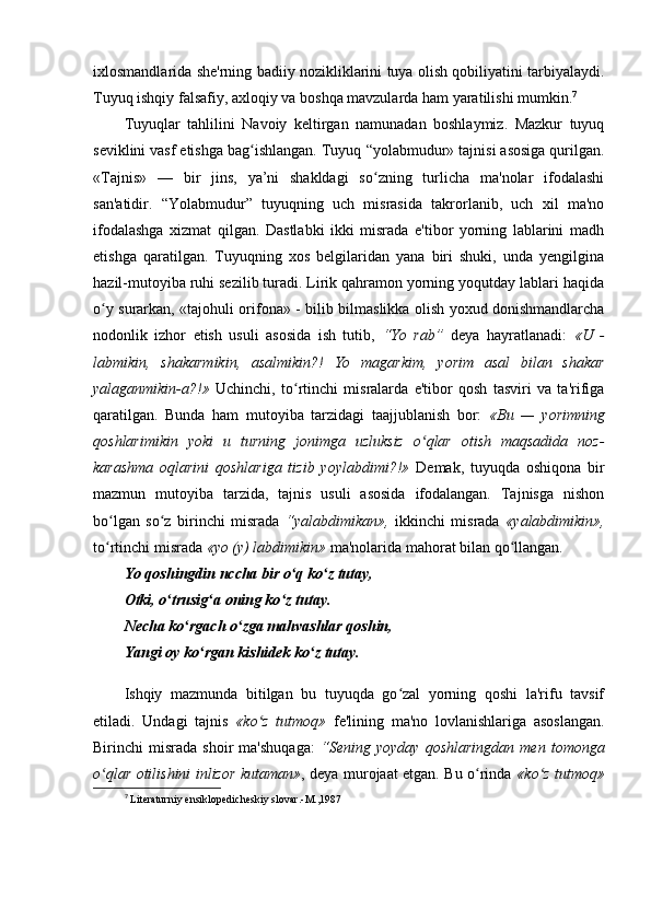 ixlosmandlarida she'rning badiiy nozikliklarini tuya olish qobiliyatini tarbiyalaydi.
Tuyuq ishqiy falsafiy, axloqiy va boshqa mavzularda ham yaratilishi mumkin. 7
Tuyuqlar   tahlilini   Navoiy   keltirgan   namunadan   boshlaymiz.   Mazkur   tuyuq
seviklini vasf etishga bag ishlangan. Tuyuq ʻ “ yolabmudur» tajnisi asosiga qurilgan.
«Tajnis»   —   bir   jins,   ya’ni   shakldagi   so zning   turlicha   ma'nolar   ifodalashi	
ʻ
san'atidir.   “Yolabmudur”   tuyuqning   uch   misrasida   takrorlanib,   uch   xil   ma'no
ifodalashga   xizmat   qilgan.   Dastlabki   ikki   misrada   e'tibor   yorning   lablarini   madh
etishga   qaratilgan.   Tuyuqning   xos   belgilaridan   yana   biri   shuki,   unda   yengilgina
hazil-mutoyiba ruhi sezilib turadi. Lirik qahramon yorning yoqutday lablari haqida
o y surarkan, «tajohuli orifona»  	
ʻ -   bilib bilmaslikka olish yoxud donishmandlarcha
nodonlik   izhor   etish   usuli   asosida   ish   tutib,   “Yo   rab”   deya   hayratlanadi:   «U   -
labmikin,   shakarmikin,   asalmikin?!   Yo   magarkim,   yorim   asal   bilan   shakar
yalaganmikin-a?!»   Uchinchi,   to rtinchi   misralarda   e'tibor   qosh   tasviri   va   ta'rifiga	
ʻ
qaratilgan.   Bunda   ham   mutoyiba   tarzidagi   taajjublanish   bor:   «Bu   —   yorimning
qoshlarimikin   yoki   u   turning   jonimga   uzluksiz   o qlar   otish   maqsadida   noz-	
ʻ
karashma   oqlarini   qoshlariga   tizib   yoylabdimi?!»   Demak,   tuyuqda   oshiqona   bir
mazmun   mutoyiba   tarzida,   tajnis   usuli   asosida   ifodalangan.   Tajnisga   nishon
bo lgan   so z   birinchi   misrada  	
ʻ ʻ “ yalabdimikan»,   ikkinchi   misrada   «yalabdimikin»,
to rtinchi misrada 
ʻ «yo (y) labdimikin»  ma'nolarida mahorat bilan qo llangan.	ʻ
Yo qoshingdin nccha bir o q ko z tutay,	
ʻ ʻ
Otki, o trusig a oning ko z tutay.	
ʻ ʻ ʻ
Necha ko rgach o zga mahvashlar qoshin,	
ʻ ʻ
Yangi oy ko rgan kishidek ko z tutay.	
ʻ ʻ
Ishqiy   mazmunda   bitilgan   bu   tuyuqda   go zal   yorning   qoshi   la'rifu   tavsif	
ʻ
etiladi.   Undagi   tajnis   «ko z	
ʻ   tutmoq»   fe'lining   ma'no   lovlanishlariga   asoslangan.
Birinchi   misrada   shoir   ma'shuqaga:   “ Sening  yoyday   qoshlaringdan   men  tomonga
o qlar otilishini inlizor kutaman»	
ʻ , deya murojaat etgan. Bu o rinda  	ʻ «ko z tutmoq»	ʻ
7
  Literaturniy ensiklopedicheskiy slovar.-M.,1987