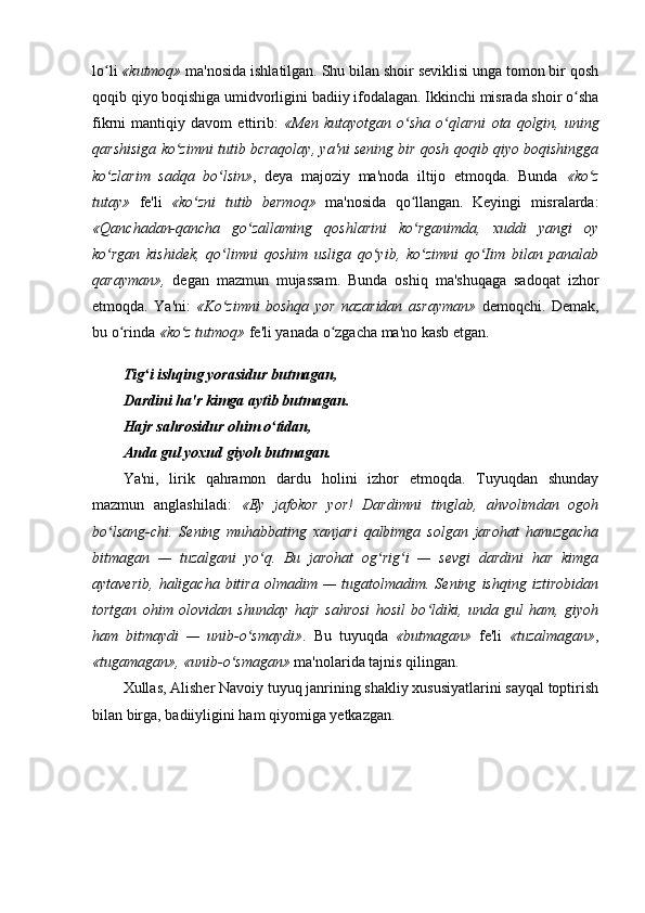 lo li ʻ «kutmoq»  ma'nosida ishlatilgan. Shu bilan shoir seviklisi unga tomon bir qosh
qoqib qiyo boqishiga umidvorligini badiiy ifodalagan. Ikkinchi misrada shoir o sha	
ʻ
fikrni   mantiqiy   davom   ettirib:   «Men   kutayotgan   o sha   o qlarni	
ʻ ʻ   ota   qolgin ,   uning
qarshisiga ko zimni tutib bcraqolay, ya'ni sening bir qosh qoqib qiyo boqishingga	
ʻ
ko zlarim   sadqa   bo lsin»	
ʻ ʻ ,   deya   majoziy   ma'noda   iltijo   etmoqda.   Bunda   «ko z	ʻ
tutay»   fe'li   «ko zni   tutib   bermoq»	
ʻ   ma'nosida   qo llangan.   Keyingi   misralarda:	ʻ
«Qanc h adan-qancha   go zallaming   qoshlarini   ko rganimda,   xuddi   yangi   oy	
ʻ ʻ
ko rgan   kishidek,   qo limni   qoshim   usliga   qo yib,   ko zimni   qo Iim   bilan   panalab	
ʻ ʻ ʻ ʻ ʻ
qarayman»,   degan   mazmun   mujassam.   Bunda   oshiq   ma'shuqaga   sadoqat   izhor
etmoqda.   Ya'ni:   «Ko zimni   boshqa   yor   nazaridan   asrayman»	
ʻ   demoqchi.   Demak,
bu o rinda 	
ʻ «ko z tutmoq»	ʻ  fe'li yanada o zgacha ma'no kasb etgan.	ʻ
Tig i ishqing yorasidur butmagan,	
ʻ
Dardini ha'r kimga aytib butmagan.
Hajr sahrosidur ohim o tidan,	
ʻ
Anda gul yoxud giyoh butmagan.
Ya'ni,   lirik   qahramon   dardu   holini   izhor   etmoqda.   Tuyuqdan   shunday
mazmun   anglashiladi:   «Ey   jafokor   yor!   Dardimni   tinglab,   ahvolimdan   ogoh
bo lsang-chi.   Sening   muhabbating   xanjari   qalbimga   solgan   jarohat   hanuzgacha	
ʻ
bitmagan   —   tuzalgani   yo q.   Bu   jarohat   og rig i   —   sevgi   dardini   har   kimga	
ʻ ʻ ʻ
aytaverib,   haligacha   bitira   olmadim   —   tugatolmadim.  Sening   ishqing   iztirobidan
tortgan   ohim   olovidan   shunday   hajr   sahrosi   hosil   bo ldiki,   unda   gul   ham,   giyoh	
ʻ
ham   bitmaydi   —   unib-o smaydi»	
ʻ .   Bu   tuyuqda   «butmagan»   fe'li   «tuzalmagan» ,
«tugamagan», «unib-o smagan»	
ʻ  ma'nolarida tajnis qilingan.
Xullas, Alisher Navoiy tuyuq janrining shakliy xususiyatlarini sayqal toptirish
bilan birga, badiiyligini ham qiyomiga yetkazgan.