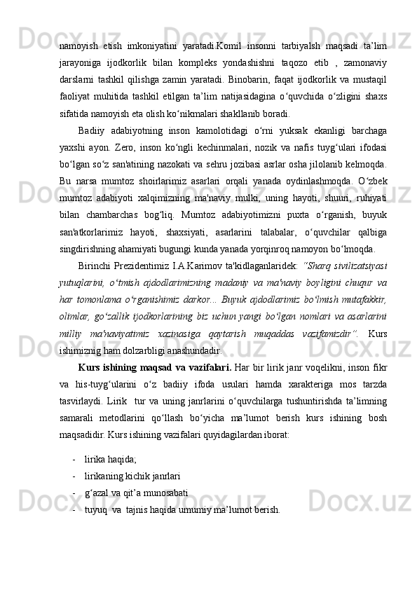 namoyish   etish   imkoniyatini   yaratadi.Komil   insonni   tarbiyalsh   maqsadi   ta’lim
jarayoniga   ijodkorlik   bilan   kompleks   yondashishni   taqozo   etib   ,   zamonaviy
darslarni   tashkil   qilishga   zamin   yaratadi.   Binobarin,   faqat   ijodkorlik   va   mustaqil
faoliyat   muhitida   tashkil   etilgan   ta’lim   natijasidagina   o quvchida   o zligini   shaxsʻ ʻ
sifatida namoyish eta olish ko nikmalari shakllanib boradi.	
ʻ
Badiiy   adabiyotning   inson   kamolotidagi   o rni   yuksak   ekanligi   barchaga	
ʻ
yaxshi   ayon.   Zero,   inson   ko ngli   kechinmalari,   nozik   va   nafis   tuyg ulari   ifodasi	
ʻ ʻ
bo lgan so z san'atining nazokati va sehru jozibasi asrlar osha jilolanib kelmoqda.	
ʻ ʻ
Bu   narsa   mumtoz   shoirlarimiz   asarlari   orqali   yanada   oydinlashmoqda.   O zbek	
ʻ
mumtoz   adabiyoti   xalqimizning   ma'naviy   mulki,   uning   hayoti,   shuuri,   ruhiyati
bilan   chambarchas   bog liq.   Mumtoz   adabiyotimizni   puxta   o rganish,   buyuk	
ʻ ʻ
san'atkorlarimiz   hayoti,   shaxsiyati,   asarlarini   talabalar,   o quvchilar   qalbiga	
ʻ
singdirishning ahamiyati bugungi kunda yanada yorqinroq namoyon bo lmoqda. 	
ʻ
Birinchi   Prezidentimiz  I.A.Karimov  ta'kidlaganlaridek:   “Sharq   sivilizatsiyasi
yutuqlarini,   o tmish   ajdodlarimizning   madaniy   va   ma'naviy   boyligini   chuqur   va	
ʻ
har   tomonlama   o rganishimiz   darkor...   Buyuk   ajdodlarimiz   bo lmish   mutafakkir,	
ʻ ʻ
olimlar,   go zallik   ijodkorlarining   biz   uchun   yangi   bo lgan   nomlari   va   asarlarini	
ʻ ʻ
milliy   ma'naviyatimiz   xazinasiga   qaytarish   muqaddas   vazifamizdir”.   Kurs
ishimiznig ham dolzarbligi anashundadir.
Kurs ishining maqsad va vazifalari.   Har bir lirik janr voqelikni, inson fikr
va   his-tuyg ularini   o z   badiiy   ifoda   usulari   hamda   xarakteriga   mos   tarzda
ʻ ʻ
tasvirlaydi.   Lirik     tur   va   uning   janrlarini   o quvchilarga   tushuntirishda   ta’limning	
ʻ
samarali   metodlarini   qo llash   bo yicha   ma’lumot   berish   kurs   ishining   bosh	
ʻ ʻ
maqsadidir. Kurs ishining vazifalari quyidagilardan iborat:
- lirika haqida;
- lirikaning kichik janrlari
- g azal va qit’a munosabati	
ʻ
- tuyuq  va  tajnis  haqida umumiy ma’lumot berish.