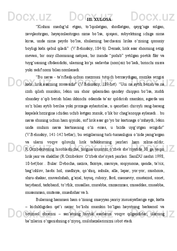 III. XULOSA
“Kishini   mashg ul   etgan,   to lqinlatgan,   shodlatgan,   qayg uga   solgan,ʻ ʻ ʻ
zavqlantirgan,   hayajonlantirgan   nima   bo lsa,   qisqasi,   subyektning   ichiga   nima	
ʻ
kirsa,   unda   nima   paydo   bo lsa,   shularning   barchasini   lirika   o zining   qonuniy	
ʻ ʻ
boyligi kabi qabul qiladi”  (V.Belinskiy, 184-b). Demak, lirik asar shoirning sezgi
mevasi,   bir   oniy   ilhomining   natijasi,   bir   zumda   “pishib”   yetilgan   poetik   fikr   va
tuyg usining ifodasidirki, ularning ko pi  sarlavha (nom)siz bo ladi, birinchi  misra	
ʻ ʻ ʻ
yoki radif nomi bilan nomlanadi:
“Bu narsa - ta’riflash uchun mazmuni  tutqich bermaydigan, muzika sezgisi
kabi, lirik asarning xossasidir” (V.Belinskiy, 189-bet). “Uni na aytib berish va na
izoh   qilish   mumkin;   lekin   uni   shoir   qalamidan   qanday   chiqqan   bo lsa,   xuddi	
ʻ
shunday   o qib   berish   bilan   ikkinchi   odamda   ta’sir   qoldirish   mumkin;   agarda   uni	
ʻ
so z bilan aytib berilsa yoki  prozaga aylantirilsa, u qanotlari  chiroyli rang-barang	
ʻ
kapalak hozirgina ichidan uchib ketgan xunuk, o lik bir chag anoqqa aylanadi... bu	
ʻ ʻ
narsa shuning uchun ham qiyinki, sof lirik asar go yo bir kartinaga o xshaydi, lekin
ʻ ʻ
unda   muhim   narsa   kartinaning   o zi   emas,   u   bizda   uyg otgan   sezgidir”	
ʻ ʻ
(V.Belinskiy, 141-142 betlar); bu sezgilarning turli-tumanligini o zida jamg argan	
ʻ ʻ
va   ularni   voqye   qiluvchi   lirik   tafakkurning   janrlari   ham   xilma-xildir;
R.Orzibekovning   hisoblashicha,   birgina   mumtoz   o zbek   she’riyatida   30   ga   yaqin	
ʻ
lirik janr va shakllar (R.Orzibekov. O zbek she’riyati janrlari. SamDU nashri 1998,	
ʻ
10-bet)bor...   Bular:   Debocha,   nazira,   faxriya,   marsiya,   soqiynoma,   qasida,   ta’rix,
bag ishlov,   hasbi   hol;   madhiya,   qo shiq,   ashula,   alla,   lapar,   yor-yor;   mushoira,	
ʻ ʻ
shiru-shakar, muvashshah, g azal, tuyuq, ruboiy, fard, masnaviy, mustazod, sonet,	
ʻ
tarjeband, tarkiband; to rtlik, musallas, murabba, muxammas, musaddas, musabba,	
ʻ
musamman, mutassa, muashshar va h.
Bularning hammasi ham o zining muayyan janriy xususiyatlariga ega; katta	
ʻ
–   kichikligidan   qat’i   nazar   bo lishi   mumkin   bo lgan   hayotning   barkamol   va
ʻ ʻ
betimsol   obrazini   –   san’atning   buyuk   asarlarini   voqye   qilgandirlar;   ularning
ba’zilarini o rganishning o ziyoq, mulohazalarimizni isbot etadi.	
ʻ ʻ 