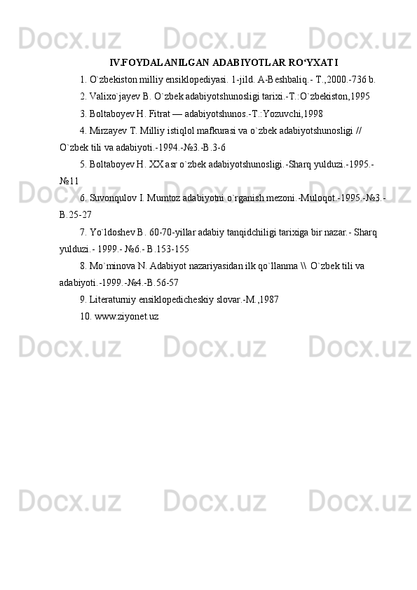 IV.FOYDALANILGAN ADABIYOTLAR RO YXATIʻ
1. O`zbekiston milliy ensiklopediyasi. 1-jild. A-Beshbaliq.- T.,2000.-736 b.
2. Valixo`jayev B. O`zbek adabiyotshunosligi tarixi.-T.:O`zbekiston,1995
3. Boltaboyev H. Fitrat — adabiyotshunos.-T.:Yozuvchi,1998
4. Mirzayev T. Milliy istiqlol mafkurasi va o`zbek adabiyotshunosligi // 
O`zbek tili va adabiyoti.-1994.-№3.-B.3-6
5. Boltaboyev H. XX asr o`zbek adabiyotshunosligi.-Sharq yulduzi.-1995.-
№11
6.  Suvonqulov I. Mumtoz adabiyotni o`rganish mezoni.-Muloqot.-1995.-№3.-
B.25-27
7 . Yo`ldoshev B. 60-70-yillar adabiy tanqidchiligi tarixiga bir nazar.- Sharq 
yulduzi.- 1999.- №6.- B.153-155
8 . Mo`minova N. Adabiyot nazariyasidan ilk qo`llanma \\  O`zbek tili va 
adabiyoti.-1999.-№4.-B.56-57
9 . Literaturniy ensiklopedicheskiy slovar.-M.,1987
10 . www.ziyonet.uz  