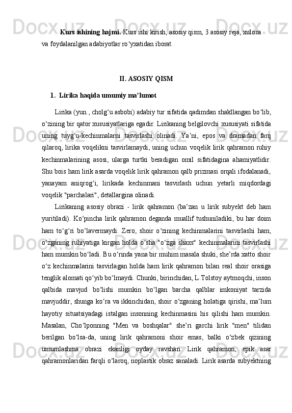           Kurs ishining hajmi.  Kurs ishi kirish, asosiy qism, 3 asosiy reja, xulosa
va foydalanilgan adabiyotlar ro yxatidan iborat.ʻ
                                             II. ASOSIY QISM
1. Lirika haqida umumiy ma’lumot
Lirika (yun., cholg u asbobi) adabiy tur sifatida qadimdan shakllangan bo lib,	
ʻ ʻ
o zining bir qator xususiyatlariga egadir. 	
ʻ Lirikaning belgilovchi xususiyati sifatida
uning   tuyg u-kechinmalarni   tasvirlashi   olinadi.   Ya’ni,   epos   va   dramadan   farq	
ʻ
qilaroq,   lirika   voqelikni   tasvirlamaydi,   uning  uchun   voqelik   lirik  qahramon   ruhiy
kechinmalarining   asosi,   ularga   turtki   beradigan   omil   sifatidagina   ahamiyatlidir.
Shu bois ham lirik asarda voqelik lirik qahramon qalb prizmasi orqali ifodalanadi,
yanayam   aniqrog i,   lirikada   kechinmani   tasvirlash   uchun   yetarli   miqdordagi	
ʻ
voqelik "parchalari", detallargina olinadi. 
Lirikaning   asosiy   obrazi   -   lirik   qahramon   (ba’zan   u   lirik   subyekt   deb   ham
yuritiladi).  Ko pincha   lirik  qahramon   deganda   muallif   tushuniladiki,  bu   har   doim	
ʻ
ham   to g ri   bo lavermaydi.   Zero,   shoir   o zining   kechinmalarini   tasvirlashi   ham,	
ʻ ʻ ʻ ʻ
o zganing   ruhiyatiga   kirgan   holda   o sha   "o zga   shaxs"   kechinmalarini   tasvirlashi	
ʻ ʻ ʻ
ham mumkin bo ladi. Bu o rinda yana bir muhim masala shuki, she’rda xatto shoir	
ʻ ʻ
o z   kechinmalarini   tasvirlagan   holda   ham   lirik   qahramon   bilan   real   shoir   orasiga	
ʻ
tenglik alomati qo yib bo lmaydi. Chunki, birinchidan, L.Tolstoy aytmoqchi, inson	
ʻ ʻ
qalbida   mavjud   bo lishi   mumkin   bo lgan   barcha   qalblar   imkoniyat   tarzida	
ʻ ʻ
mavjuddir, shunga ko ra va ikkinchidan, shoir o zganing holatiga qirishi, ma’lum
ʻ ʻ
hayotiy   situatsiyadagi   istalgan   insonning   kechinmasini   his   qilishi   ham   mumkin.
Masalan,   Cho lponning   "Men   va   boshqalar"   she’ri   garchi   lirik   "men"   tilidan	
ʻ
berilgan   bo lsa-da,   uning   lirik   qahramoni   shoir   emas,   balki   o zbek   qizining	
ʻ ʻ
umumlashma   obrazi   ekanligi   oyday   ravshan.   Lirik   qahramon,   epik   asar
qahramonlaridan farqli o laroq, noplastik obraz sanaladi. Lirik asarda subyektning	
ʻ 