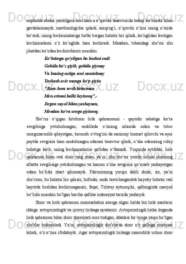 noplastik obrazi yaratilgani bois ham u o quvchi tasavvurida tashqi ko rinishi bilanʻ ʻ
gavdalanmaydi,   mavhumligicha   qoladi,   aniqrog i,   o quvchi   o zini   uning   o rnida	
ʻ ʻ ʻ ʻ
ko radi, uning kechinmalariga turtki bergan holatni his qiladi, ko nglidan kechgan	
ʻ ʻ
kechinmalarni   o z   ko nglida   ham   kechiradi.   Masalan,   tubandagi   she’rni   shu	
ʻ ʻ
jihatdan ko zdan kechirishimiz mumkin:	
ʻ
Ko ksimga qo yilgan bu boshni endi	
ʻ ʻ
Gohida ko z qiyib, gohida qiymay	
ʻ
Va buning ustiga seni unutolmay
Yashash axir menga ko p qiyin.	
ʻ
"Bora-bora sevib ketarman
Men erimni balki keyinroq",-
Degan xayol bilan yashaysan,
Mendan ko ra senga qiyinroq.	
ʻ
She’rni   o qigan   kitobxon   lirik   qahramonni   -   qaysidir   sababga   ko ra	
ʻ ʻ
sevgilisiga   yetisholmagan,   endilikda   o zining   oilasida   sokin   va   totuv	
ʻ
umrguzaronlik qilayotgan, turmush o rtog ini-da samimiy hurmat qiluvchi va ayni	
ʻ ʻ
paytda sevgisini ham unutolmagan odamni tasavvur qiladi, o sha odamning ruhiy	
ʻ
holatiga   kirib,   uning   kechinmalarini   qalbdan   o tkazadi.   Yuqorida   aytdikki,   lirik	
ʻ
qahramon   bilan   real   shoir   teng   emas,   ya’ni,   shu   she’rni   yozish   uchun   shoirning
albatta sevgilisiga  yetisholmagan  va hamon o sha sevgisini  qo msab yashayotgan	
ʻ ʻ
odam   bo lishi   shart   qilinmaydi.   Fikrimizning   yorqin   dalili   shuki,   siz,   ya’ni	
ʻ
she’rxon, bu holatni his qilasiz, holbuki, unda tasvirlangandek hayotiy holatni real
hayotda   boshdan   kechirmagansiz,   faqat,   Tolstoy   aytmoqchi,   qalbingizda   mavjud
bo lishi mumkin bo lgan barcha qalblar imkoniyat tarzida yashaydi.	
ʻ ʻ
Shoir   va   lirik   qahramon   munosabatini   asosga   olgan   holda   biz   lirik   asarlarni
ikkiga: avtopsixologik va ijroviy lirikaga ajratamiz. Avtopsixologik lirika deganda
lirik qahramon bilan shoir shaxsiyati mos tushgan, ikkalasi bir-biriga yaqin bo lgan	
ʻ
she’rlar   tushuniladi.   Ya’ni,   avtopsixologik   she’rlarda   shoir   o z   qalbiga   murojaat	
ʻ
kiladi,   o z-o zini   ifodalaydi.   Agar   avtopsixologik   lirikaga   mansublik   uchun   shoir	
ʻ ʻ 