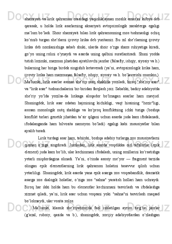 shaxsiyati   va   lirik   qahramon  orasidagi   yaqinlik(aynan   moslik   emas)ni   kifoya   deb
qarasak,   u   holda   lirik   asarlarning   aksariyati   avtopsixologik   xarakterga   egaligi
ma’lum  bo ladi. Shoir  shaxsiyati  bilan lirik qahramonning mos tushmasligi  ochiqʻ
ko rinib   turgan   she’rlarni   ijroviy   lirika   deb   yuritamiz.   Bu   xil   she’rlarning   ijroviy	
ʻ
lirika   deb   nomlanishiga   sabab   shuki,   ularda   shoir   o zga   shaxs   ruhiyatiga   kiradi,	
ʻ
go yo   uning   rolini   o ynaydi   va   asarda   uning   qalbini   suratlantiradi.   Shuni   yodda	
ʻ ʻ
tutish lozimki, mazmun jihatidan ajratiluvchi janrlar (falsafiy, ishqiy, siyosiy va h.)
bularning har biriga birdek singishib ketaveradi (ya’ni, avtopsixologik lirika ham,
ijroviy lirika ham mazmunan falsafiy, ishqiy, siyosiy va h. bo laverishi mumkin,).	
ʻ
Ma’lumki, lirik asarlar  asosan  she’riy nutq shaklida yoziladi, biroq "she’riy asar"
va "lirik asar" tushunchalarini bir-biridan farqlash joiz. Sababki, badiiy adabiyotda
she’riy   yo lda   yozilsa-da   lirikaga   aloqador   bo lmagan   asarlar   ham   mavjud.	
ʻ ʻ
Shuningdek,   lirik   asar   odatan   hajmining   kichikligi,   vaqt   hissining   "hozir"ligi,
asosan   monologik   nutq   shakliga   va   ko proq   konfliktning   ichki   turiga   (boshqa	
ʻ
konflikt   turlari   genetik   jihatdan  ta’sir   qilgani   uchun   asarda   juda  kam   ifodalanadi,
ifodalanganda   ham   bilvosita   namoyon   bo ladi)   egaligi   kabi   xususiyatlar   bilan	
ʻ
ajralib turadi.
 Lirik turdagi asar ham, tabiiyki, boshqa adabiy turlarga xos xususiyatlarni
qisman   o ziga   singdiradi.   Jumladan,   lirik   asarda   voqelikka   oid   tafsilotlar   (epik	
ʻ
element) juda kam bo lib, ular kechinmani ifodalash, uning omillarini ko rsatishga	
ʻ ʻ
yetarli   miqdordagina   olinadi.   Ya’ni,   o rinda   asosiy   me’yor   —   fragment   tarzida	
ʻ
olingan   epik   elementlarning   lirik   qahramon   holatini   tasavvur   qilish   uchun
yetarliligi.   Shuningdek,   lirik   asarda   yana   epik   asarga   xos   voqeabandlik,   dramatik
asarga   xos   dialogik   holatlar,   o ziga   xos   "sahna"   yaratish   hollari   ham   uchraydi.	
ʻ
Biroq   har   ikki   holda   ham   bu   elementlar   kechinmani   tasvirlash   va   ifodalashga
xizmat   qiladi,   ya’ni,   lirik   asar   uchun   voqeani   yoki   "sahna"ni   tasvirlash   maqsad
bo lolmaydi, ular vosita xolos.	
ʻ
Ma’lumki,   klassik   she’riyatimizda   faol   ishlatilgan   ayrim   turg un   janrlar	
ʻ
(g azal,   ruboiy,   qasida   va   b.),   shuningdek,   xorijiy   adabiyotlardan   o zlashgan	
ʻ ʻ