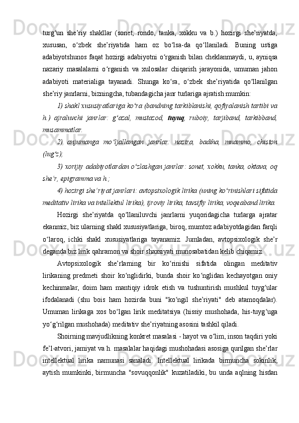 turg un   she’riy   shakllar   (sonet,   rondo,   tanka,   xokku   va   b.)   hozirgi   she’riyatda,ʻ
xususan,   o zbek   she’riyatida   ham   oz   bo lsa-da   qo llaniladi.   Buning   ustiga	
ʻ ʻ ʻ
adabiyotshunos faqat hozirgi adabiyotni o rganish bilan cheklanmaydi, u, ayniqsa	
ʻ
nazariy   masalalarni   o rganish   va   xulosalar   chiqarish   jarayonida,   umuman   jahon	
ʻ
adabiyoti   materialiga   tayanadi.   Shunga   ko ra,   o zbek   she’riyatida   qo llanilgan	
ʻ ʻ ʻ
she’riy janrlarni, bizningcha, tubandagicha janr turlariga ajratish mumkin:
1) shakl xususiyatlariga ko ra (bandning tarkiblanishi, qofiyalanish tartibi va	
ʻ
h.)   ajraluvchi   janrlar:   g azal,   mustazod,  	
ʻ tuyuq ,   ruboiy,   tarjiband,   tarkibband,
musammatlar. 
2)   anjumanga   mo ljallangan   janrlar:   nazira,   badiha,   muammo,   chiston
ʻ
(lug z);	
ʻ
3) xorijiy adabiyotlardan o zlashgan janrlar: sonet, xokku, tanka, oktava, oq	
ʻ
she’r, epigramma va h.;
4) hozirgi she’riyat janrlari: avtopsixologik lirika (uning ko rinishlari sifatida	
ʻ
meditativ lirika va intellektul lirika), ijroviy lirika, tavsifiy lirika, voqeaband lirika.
Hozirgi   she’riyatda   qo llaniluvchi   janrlarni   yuqoridagicha   turlarga   ajratar	
ʻ
ekanmiz, biz ularning shakl xususiyatlariga, biroq, mumtoz adabiyotdagidan farqli
o laroq,   ichki   shakl   xususiyatlariga   tayanamiz.   Jumladan,   avtopsixologik   she’r	
ʻ
deganda biz lirik qahramon va shoir shaxsiyati munosabatidan kelib chiqamiz.
Avtopsixologik   she’rlarning   bir   ko rinishi   sifatida   olingan   meditativ	
ʻ
lirikaning   predmeti   shoir   ko nglidirki,   bunda   shoir   ko nglidan   kechayotgan   oniy	
ʻ ʻ
kechinmalar,   doim   ham   mantiqiy   idrok   etish   va   tushuntirish   mushkul   tuyg ular	
ʻ
ifodalanadi   (shu   bois   ham   hozirda   buni   "ko ngil   she’riyati"   deb   atamoqdalar).	
ʻ
Umuman   lirikaga   xos   bo lgan   lirik   meditatsiya   (hissiy   mushohada,   his-tuyg uga	
ʻ ʻ
yo g rilgan mushohada) meditativ she’riyatning asosini tashkil qiladi. 	
ʻ ʻ
Shoirning mavjudlikning konkret masalasi - hayot va o lim, inson taqdiri yoki	
ʻ
fe’l-atvori, jamiyat va h. masalalar haqidagi mushohadasi asosiga qurilgan she’rlar
intellektual   lirika   namunasi   sanaladi.   Intellektual   lirikada   birmuncha   sokinlik,
aytish   mumkinki,   birmuncha   "sovuqqonlik"   kuzatiladiki,   bu   unda   aqlning   hisdan 