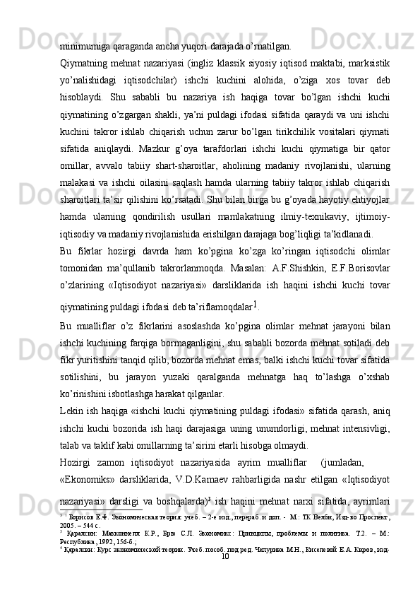 10minimumiga   qaraganda ancha   yuqori   darajada   o’rnatilgan.
Qiymatning   mehnat   nazariyasi   (ingliz   klassik   siyosiy   iqtisod   maktabi,   marksistik
yo’nalishidagi   iqtisodchilar)   ishchi   kuchini   alohida,   o’ziga   xos   tovar   deb
hisoblaydi.   Shu   sababli   bu   nazariya   ish   haqiga   tovar   bo’lgan   ishchi   kuchi
qiymatining  o’zgargan  shakli,   ya’ni  puldagi  ifodasi  sifatida   qaraydi  va   uni   ishchi
kuchini   takror   ishlab   chiqarish   uchun   zarur   bo’lgan   tirikchilik   vositalari   qiymati
sifatida   aniqlaydi.   Mazkur   g’oya   tarafdorlari   ishchi   kuchi   qiymatiga   bir   qator
omillar,   avvalo   tabiiy   shart-sharoitlar,   aholining   madaniy   rivojlanishi,   ularning
malakasi   va   ishchi   oilasini   saqlash   hamda   ularning   tabiiy   takror   ishlab   chiqarish
sharoitlari ta’sir qilishini ko’rsatadi. Shu bilan birga bu g’oyada hayotiy ehtiyojlar
hamda   ularning   qondirilish   usullari   mamlakatning   ilmiy-texnikaviy,   ijtimoiy-
iqtisodiy   va madaniy   rivojlanishida   erishilgan   darajaga   bog’liqligi   ta’kidlanadi.
Bu   fikrlar   hozirgi   davrda   ham   ko’pgina   ko’zga   ko’ringan   iqtisodchi   olimlar
tomonidan   ma’qullanib   takrorlanmoqda.   Masalan:   A.F.Shishkin,   E.F.Borisovlar
o’zlarining   «Iqtisodiyot   nazariyasi»   darsliklarida   ish   haqini   ishchi   kuchi   tovar
qiymatining   puldagi   ifodasi   deb   ta’riflamoqdalar 1
.
Bu   mualliflar   o’z   fikrlarini   asoslashda   ko’pgina   olimlar   mehnat   jarayoni   bilan
ishchi kuchining farqiga bormaganligini, shu sababli bozorda mehnat sotiladi  deb
fikr yuritishini tanqid qilib, bozorda mehnat emas, balki ishchi kuchi tovar sifatida
sotilishini,   bu   jarayon   yuzaki   qaralganda   mehnatga   haq   to’lashga   o’xshab
ko’rinishini isbotlashga harakat   qilganlar.
Lekin  ish  haqiga  «ishchi   kuchi  qiymatining puldagi   ifodasi»  sifatida  qarash,   aniq
ishchi   kuchi   bozorida   ish   haqi   darajasiga   uning   unumdorligi,   mehnat   intensivligi,
talab   va   taklif   kabi   omillarning   ta’sirini   etarli   hisobga   olmaydi.
Hozirgi   zamon   iqtisodiyot   nazariyasida   ayrim   mualliflar       (jumladan,
«Ekonomiks»   darsliklarida,   V.D.Kamaev   rahbarligida   nashr   etilgan   «Iqtisodiyot
nazariyasi»   darsligi   va   boshqalarda) 3
 
ish   haqini   mehnat   narxi   sifatida,   ayrimlari
3
  1
  Борисов   Е.Ф.   Экономическая   теория:   учеб.   –   2-е   изд.,   перераб.   и   доп.   -   М.:   ТК   Велби,   Изд-во   Проспект,
2005. – 544   с.
3
  Қаралсин:   Макконнелл   К.Р.,   Брю   С.Л.   Экономикс:   Принципы,   проблемы   и   политика.   Т.2.   –   М.:
Республика,   1992,   156-б.;
4
  Қаралсин:   Курс   экономической   теории.   Учеб.   пособ.   под   ред.   Чепурина   М.Н.,   Киселевой   Е.А.   Киров,   изд-