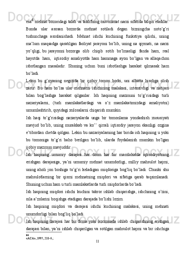 11esa 4  
mehnat   bozoridagi   talab   va   taklifning   muvozanat   narxi   sifatida   talqin   etadilar.
Bunda   ular   asosan   bozorda   mehnat   sotiladi   degan   bizningcha   noto’g’ri
tushunchaga   asoslanishadi.   Mehnat   ishchi   kuchining   funkstiya   qilishi,   uning
ma’lum   maqsadga   qaratilgan   faoliyat   jarayoni   bo’lib,   uning   na   qiymati,   na   narxi
yo’qligi,   bu   jarayonni   bozorga   olib   chiqib   sotib   bo’lmasligi   fanda   ham,   real
hayotda   ham,   iqtisodiy   amaliyotda   ham   hammaga   ayon   bo’lgan   va   allaqachon
isbotlangan   masaladir.   Shuning   uchun   buni   isbotlashga   harakat   qilmasak   ham
bo’ladi.
Lekin   bu   g’oyaning   negizida   bir   ijobiy   tomon   borki,   uni   albatta   hisobga   olish
zarur.   Bu   ham   bo’lsa   ular   mehnatni   ishchining   malakasi,   intensivligi   va   natijasi
bilan   bog’lashga   harakat   qilganlar.   Ish   haqining   mazmuni   to’g’risidagi   turli
nazariyalarni,   (turli   mamlakatlardagi   va   o’z   mamlakatimizdagi   amaliyotni)
umumlashtirib,   quyidagi xulosalarni   chiqarish   mumkin.
Ish   haqi   to’g’risidagi   nazariyalarda   unga   bir   tomonlama   yondashish   xususiyati
mavjud   bo’lib,   uning   murakkab   va   ko’’   qirrali   iqtisodiy   jarayon   ekanligi   ozgina
e’tibordan chetda qolgan.   Lekin bu nazariyalarning har birida ish haqining u yoki
bu   tomoniga   to’g’ri   baho   berilgan   bo’lib,   ularda   foydalanish   mumkin   bo’lgan
ijobiy   mazmun   mavjuddir.
Ish   haqining   umumiy   darajasi   har   doim   har   bir   mamlakatda   iqtisodiyotning
erishgan   darajasiga,   ya’ni   umumiy   mehnat   unumdorligi,   milliy   mahsulot   hajmi,
uning   aholi   jon   boshiga   to’g’ri   keladigan   miqdoriga   bog’liq   bo’ladi.   Chunki   shu
mahsulotlarning   bir   qismi   mehnatning   miqdori   va   sifatiga   qarab   taqsimlanadi.
Shuning uchun ham   u   turli   mamlakatlarda   turli miqdorlarda bo’ladi.
Ish   haqining   miqdori   ishchi   kuchini   takror   ishlab   chiqarishga,   ishchining   o’zini,
oila   a’zolarini   boqishga   etadigan   darajada   bo’lishi   lozim.
Ish   haqining   miqdori   va   darajasi   ishchi   kuchining   malakasi,   uning   mehnati
unumdorligi   bilan   bog’liq   bo’ladi.
Ish   haqining   darajasi   har   bir   firma   yoki   korxonada   ishlab   chiqarishning   erishgan
darajasi bilan, ya’ni ishlab chiqarilgan va sotilgan mahsulot hajmi va bir   ishchiga
во
«АСА»,   1995,   233-б.;