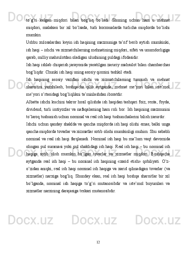 12to’g’ri   kelgan   miqdori   bilan   bog’liq   bo’ladi.   Shuning   uchun   ham   u   mehnat
miqdori,   malakasi   bir   xil   bo’lsada,   turli   korxonalarda   turlicha   miqdorda   bo’lishi
mumkin.
Ushbu   xulosalardan   keyin   ish   haqining   mazmuniga   ta’rif   berib   aytish   mumkinki,
ish haqi – ishchi va xizmatchilarning mehnatining miqdori, sifati va   unumdorligiga
qarab,   milliy   mahsulotdan   oladigan   ulushining   puldagi   ifodasidir.
Ish   haqi   ishlab   chiqarish   jarayonida   yaratilgan   zaruriy   mahsulot   bilan   chambarchas
bog’liqdir.   Chunki   ish   haqi   uning asosiy   qismini   tashkil etadi.
Ish   haqining   asosiy   vazifasi   ishchi   va   xizmatchilarning   turmush   va   mehnat
sharoitini   yaxshilash,   boshqacha   qilib   aytganda,   mehnat   me’yori   bilan   iste’mol
me’yori o’rtasidagi bog’liqlikni   ta’minlashdan iboratdir.
Albatta ishchi kuchini takror hosil qilishda ish haqidan tashqari foiz, renta,   foyda,
dividend,   turli   imtiyozlar   va   nafaqalarning   ham   roli   bor.   Ish   haqining   mazmunini
to’laroq tushunish uchun nominal va real ish haqi tushunchalarini bilish   zarurdir.
Ishchi uchun qanday shaklda va qancha miqdorda ish haqi olishi emas, balki   unga
qancha miqdorda tovarlar va xizmatlar sotib olishi mumkinligi muhim. Shu   sababli
nominal   va  real   ish  haqi  farqlanadi.   Nominal   ish  haqi  bu  ma’lum   vaqt   davomida
olingan pul summasi yoki pul shaklidagi ish haqi. Real ish haqi – bu   nominal ish
haqiga   sotib   olish   mumkin   bo’lgan   tovarlar   va   xizmatlar   miqdori.   Boshqacha
aytganda   real   ish   haqi   –   bu   nominal   ish   haqining   «xarid   etish»   qobiliyati.   O’z-
o’zidan  aniqki,  real   ish  haqi  nominal   ish  haqiga  va xarid qilinadigan  tovarlar   (va
xizmatlar)   narxiga   bog’liq.   Shunday   ekan,   real   ish   haqi   boshqa   sharoitlar   bir   xil
bo’lganda,   nominal   ish   haqiga   to’g’ri   mutanosibdir   va   iste’mol   buyumlari   va
xizmatlar   narxining   darajasiga   teskari   mutanosibdir.