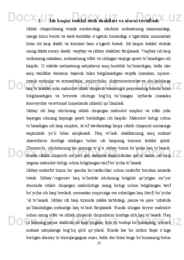 132. Ish   haqini   tashkil   etish   shakllari   va   ularni   tavsiflash
Ishlab   chiqarishning   texnik   asoslaridagi,   ishchilar   mehnatining   mazmunidagi,
ularga   bilim   berish   va   kasb-korlikka   o’rgatish   borasidagi   o’zgarishlar   munosabati
bilan   ish   haqi   shakli   va   tizimlari   ham   o’zgarib   boradi.   Ish   haqini   tashkil   etishda
uning   ikkita   asosiy   shakli:   vaqtbay   va   ishbay   shakllari   farqlanadi.   Vaqtbay   ish   haqi
xodimning malakasi, mehnatining sifati va ishlagan vaqtiga qarab to’lanadigan ish
haqidir.   U   odatda   mehnatning   natijalarini   aniq   hisoblab   bo’lmaydigan,   balki   ular
aniq   vazifalar   doirasini   bajarish   bilan   belgilanadigan   vaqtda   (masalan,   injener-
texnik   xodimlar va xizmatchilar, sozlovchilar, elektromontyorlar va shu kabilarga
haq   to’lashda) yoki mahsulot ishlab chiqarish texnologik jarayonining borishi bilan
belgilanadigan   va   bevosita   ishchiga   bog’liq   bo’lmagan   ‘aytlarda   (masalan
konveyerlar   va avtomat liniyalarida   ishlash)   qo’llaniladi.
Ishbay   ish   haqi   ishchining   ishlab   chiqargan   mahsulot   miqdori   va   sifati   yoki
bajargan   ishining   hajmiga   qarab   beriladigan   ish   haqidir.   Mahsulot   birligi   uchun
to’lanadigan ish haqi miqdori, ta’rif stavkasidagi haqni ishlab chiqarish normasiga
taqsimlash   yo’li   bilan   aniqlanadi.   Haq   to’lash   shakllarining   aniq   mehnat
sharoitlarini   hisobga   oladigan   turlari   ish   haqining   tizimini   tashkil   qiladi.
Chunonchi,   ishchilarning bir qismiga to’g’ri ishbay tizimi bo’yicha haq to’lanadi.
Bunda   ishlab   chiqarish   me’yori   qay   darajada   bajarilishidan   qat’iy   nazar,   ish   haqi
yagona   mahsulot   birligi uchun   belgilangan   tarif   bo’yicha to’lanadi.
Ishbay-mukofot   tizimi   bir   qancha   ko’rsatkichlar   uchun   mukofot   berishni   nazarda
tutadi.   Ishbay-’rogressiv   haq   to’lashda   ishchining   belgilab   qo’yilgan   me’yor
doirasida   ishlab   chiqargan   mahsulotiga   uning   birligi   uchun   belgilangan   tarif
bo’yicha ish haqi beriladi, normadan yuqorisiga esa oshirilgan haq (tarif) bo’yicha
‘ul   to’lanadi.   Ishbay   ish   haqi   tizimida   yakka   tartibdagi,   jamoa   va   ijara   ‘udratida
qo’llaniladigan   mehnatga   haq   to’lash   farqlanadi.   Bunda   olingan   tayyor   mahsulot
uchun uning sifati va ishlab chiqarish chiqimlarini hisobga olib haq to’lanadi. Haq
to’lashning jamoa shaklida ish haqi brigada, stex va boshqa bo’linmaning ‘irovard
mehnat   natijalariga   bog’liq   qilib   qo’yiladi.   Bunda   har   bir   xodim   faqat   o’ziga
berilgan shaxsiy to’shiriqlargagina emas, balki shu bilan birga bo’linmaning butun 