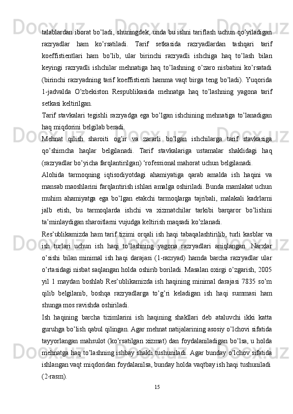 15talablardan   iborat   bo’ladi,   shuningdek,   unda   bu   ishni   tariflash   uchun   qo’yiladigan
razryadlar   ham   ko’rsatiladi.   Tarif   setkasida   razryadlardan   tashqari   tarif
koeffistientlari   ham   bo’lib,   ular   birinchi   razryadli   ishchiga   haq   to’lash   bilan
keyingi   razryadli   ishchilar   mehnatiga   haq   to’lashning   o’zaro   nisbatini   ko’rsatadi
(birinchi   razryadning tarif koeffistienti hamma vaqt birga teng bo’ladi). Yuqorida
1-jadvalda   O’zbekiston   Respublikasida   mehnatga   haq   to’lashning   yagona   tarif
setkasi   keltirilgan.
Tarif   stavkalari   tegishli   razryadga   ega   bo’lgan   ishchining   mehnatiga   to’lanadigan
haq   miqdorini   belgilab   beradi.
Mehnat   qilish   sharoiti   og’ir   va   zararli   bo’lgan   ishchilarga   tarif   stavkasiga
qo’shimcha   haqlar   belgilanadi.   Tarif   stavkalariga   ustamalar   shaklidagi   haq
(razryadlar   bo’yicha   farqlantirilgan) ‘rofessional   mahorat   uchun   belgilanadi.
Alohida   tarmoqning   iqtisodiyotdagi   ahamiyatiga   qarab   amalda   ish   haqini   va
mansab maoshlarini farqlantirish ishlari amalga oshiriladi. Bunda mamlakat uchun
muhim   ahamiyatga   ega   bo’lgan   etakchi   tarmoqlarga   tajribali,   malakali   kadrlarni
jalb   etish,   bu   tarmoqlarda   ishchi   va   xizmatchilar   tarkibi   barqaror   bo’lishini
ta’minlaydigan   sharoitlarni vujudga   keltirish maqsadi ko’zlanadi.
Res’ublikamizda   ham   tarif   tizimi   orqali   ish   haqi   tabaqalashtirilib,   turli   kasblar   va
ish   turlari   uchun   ish   haqi   to’lashning   yagona   razryadlari   aniqlangan.   Narxlar
o’sishi   bilan   minimal   ish   haqi   darajasi   (1-razryad)   hamda   barcha   razryadlar   ular
o’rtasidagi nisbat saqlangan holda oshirib boriladi. Masalan oxirgi o’zgarish, 2005
yil   1   maydan   boshlab   Res’ublikamizda   ish   haqining   minimal   darajasi   7835   so’m
qilib   belgilanib,   boshqa   razryadlarga   to’g’ri   keladigan   ish   haqi   summasi   ham
shunga   mos ravishda   oshiriladi.
Ish   haqining   barcha   tizimlarini   ish   haqining   shakllari   deb   ataluvchi   ikki   katta
guruhga bo’lish qabul qilingan. Agar mehnat natijalarining asosiy o’lchovi sifatida
tayyorlangan mahsulot  (ko’rsatilgan xizmat) dan foydalaniladigan bo’lsa, u holda
mehnatga haq to’lashning ishbay shakli tushuniladi. Agar bunday o’lchov sifatida
ishlangan vaqt miqdoridan foydalanilsa, bunday holda vaqtbay ish haqi tushuniladi
(2-rasm). 