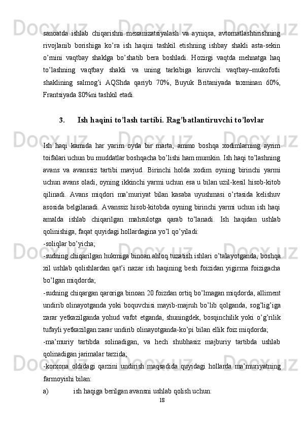 18sanoatda   ishlab   chiqarishni   mexanizatsiyalash   va   ayniqsa,   avtomatlashtirishning
rivojlanib   borishiga   ko’ra   ish   haqini   tashkil   etishning   ishbay   shakli   asta-sekin
o’rnini   vaqtbay   shaklga   bo’shatib   bera   boshladi.   Hozirgi   vaqtda   mehnatga   haq
to’lashning   vaqtbay   shakli   va   uning   tarkibiga   kiruvchi   vaqtbay–mukofotli
shaklining   salmog’i   AQShda   qariyb   70%,   Buyuk   Britaniyada   taxminan   60%,
Frantsiyada   80%ni   tashkil   etadi.
3. Ish   haqini   to’lash   tartibi.   Rag’batlantiruvchi   to’lovlar
Ish   haqi   kamida   har   yarim   oyda   bir   marta,   ammo   boshqa   xodimlarning   ayrim
toifalari uchun bu muddatlar boshqacha bo’lishi ham mumkin. Ish haqi to’lashning
avans   va   avanssiz   tartibi   mavjud.   Birinchi   holda   xodim   oyning   birinchi   yarmi
uchun   avans   oladi,   oyning   ikkinchi   yarmi   uchun   esa   u   bilan   uzil-kesil   hisob-kitob
qilinadi.   Avans   miqdori   ma’muriyat   bilan   kasaba   uyushmasi   o’rtasida   kelishuv
asosida   belgilanadi. Avanssiz hisob-kitobda oyning birinchi yarmi uchun ish haqi
amalda   ishlab   chiqarilgan   mahsulotga   qarab   to’lanadi.   Ish   haqidan   ushlab
qolinishiga,   faqat   quyidagi hollardagina   yo’l   qo’yiladi:
-soliqlar   bo’yicha;
-sudning chiqarilgan hukmiga binoan ahloq tuzatish ishlari o’talayotganda,   boshqa
xil   ushlab   qolishlardan   qat’i   nazar   ish   haqining   besh   foizidan   yigirma   foizigacha
bo’lgan   miqdorda;
-sudning chiqargan qaroriga binoan 20 foizdan ortiq bo’lmagan miqdorda,   alliment
undirib olinayotganda yoki boquvchisi mayib-majruh bo’lib qolganda,   sog’lig’iga
zarar   yetkazilganda   yohud   vafot   etganda,   shuningdek,   bosqinchilik   yoki   o’g’rilik
tufayli   yetkazilgan   zarar   undirib   olinayotganda-ko’pi   bilan   ellik   foiz   miqdorda;
-ma’muriy   tartibda   solinadigan,   va   hech   shubhasiz   majburiy   tartibda   ushlab
qolinadigan jarimalar tarzida;
-korxona   oldidagi   qarzini   undirish   maqsadida   quyidagi   hollarda   ma’muriyatning
farmoyishi   bilan:
a) ish   haqiga   berilgan   avansni   ushlab   qolish   uchun: