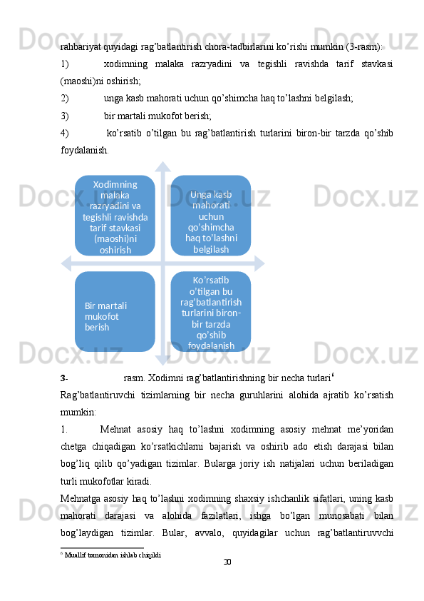 20rahbariyat   quyidagi   rag’batlantirish   chora-tadbirlarini   ko’rishi   mumkin   (3-rasm):
1) xodimning   malaka   razryadini   va   tegishli   ravishda   tarif   stavkasi
(maoshi)ni   oshirish;
2) unga   kasb   mahorati   uchun   qo’shimcha   haq   to’lashni   belgilash;
3) bir   martali   mukofot   berish;
4) ko’rsatib   o’tilgan   bu   rag’batlantirish   turlarini   biron-bir   tarzda   qo’shib
foydalanish.
3- rasm.   Xodimni   rag’batlantirishning   bir   necha   turlari 6
Rag’batlantiruvchi   tizimlarning   bir   necha   guruhlarini   alohida   ajratib   ko’rsatish
mumkin:
1. Mehnat   asosiy   haq   to’lashni   xodimning   asosiy   mehnat   me’yoridan
chetga   chiqadigan   ko’rsatkichlarni   bajarish   va   oshirib   ado   etish   darajasi   bilan
bog’liq   qilib   qo’yadigan   tizimlar.   Bularga   joriy   ish   natijalari   uchun   beriladigan
turli mukofotlar   kiradi.
Mehnatga   asosiy   haq   to’lashni   xodimning   shaxsiy   ishchanlik   sifatlari,   uning   kasb
mahorati   darajasi   va   alohida   fazilatlari,   ishga   bo’lgan   munosabati   bilan
bog’laydigan   tizimlar.   Bular,   avvalo,   quyidagilar   uchun   rag’batlantiruvvchi
6
  Muallif   tomonidan   ishlab chiqildiXodimning 
malaka 
razryadini va 
tegishli ravishda  
tarif stavkasi 
(maoshi)ni 
oshirish Unga kasb 
mahorati 
uchun  
qo’shimcha  
haq   to’lashni 
belgilash
Bir martali 
mukofot  
berish Ko’rsatib 
o’tilgan bu 
rag’batlantirish  
turlarini biron-  
bir tarzda 
qo’shib 
foydalanish 