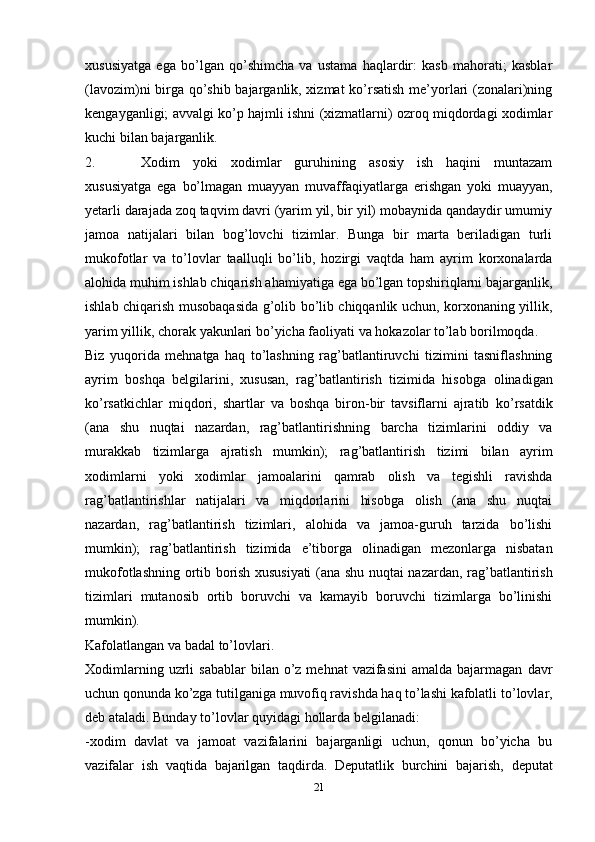 21xususiyatga   ega   bo’lgan   qo’shimcha   va   ustama   haqlardir:   kasb   mahorati;   kasblar
(lavozim)ni birga qo’shib bajarganlik, xizmat  ko’rsatish me’yorlari (zonalari)ning
kengayganligi; avvalgi ko’p hajmli ishni (xizmatlarni) ozroq miqdordagi xodimlar
kuchi bilan   bajarganlik.
2. Xodim   yoki   xodimlar   guruhining   asosiy   ish   haqini   muntazam
xususiyatga   ega   bo’lmagan   muayyan   muvaffaqiyatlarga   erishgan   yoki   muayyan,
yetarli   darajada   zoq taqvim davri (yarim yil, bir yil) mobaynida qandaydir umumiy
jamoa   natijalari   bilan   bog’lovchi   tizimlar.   Bunga   bir   marta   beriladigan   turli
mukofotlar   va   to’lovlar   taalluqli   bo’lib,   hozirgi   vaqtda   ham   ayrim   korxonalarda
alohida   muhim ishlab   chiqarish   ahamiyatiga   ega   bo’lgan   topshiriqlarni   bajarganlik,
ishlab   chiqarish   musobaqasida g’olib bo’lib chiqqanlik uchun, korxonaning yillik,
yarim yillik,   chorak yakunlari bo’yicha   faoliyati   va   hokazolar   to’lab borilmoqda.
Biz   yuqorida   mehnatga   haq   to’lashning   rag’batlantiruvchi   tizimini   tasniflashning
ayrim   boshqa   belgilarini,   xususan,   rag’batlantirish   tizimida   hisobga   olinadigan
ko’rsatkichlar   miqdori,   shartlar   va   boshqa   biron-bir   tavsiflarni   ajratib   ko’rsatdik
(ana   shu   nuqtai   nazardan,   rag’batlantirishning   barcha   tizimlarini   oddiy   va
murakkab   tizimlarga   ajratish   mumkin);   rag’batlantirish   tizimi   bilan   ayrim
xodimlarni   yoki   xodimlar   jamoalarini   qamrab   olish   va   tegishli   ravishda
rag’batlantirishlar   natijalari   va   miqdorlarini   hisobga   olish   (ana   shu   nuqtai
nazardan,   rag’batlantirish   tizimlari,   alohida   va   jamoa-guruh   tarzida   bo’lishi
mumkin);   rag’batlantirish   tizimida   e’tiborga   olinadigan   mezonlarga   nisbatan
mukofotlashning   ortib   borish   xususiyati   (ana   shu   nuqtai   nazardan,   rag’batlantirish
tizimlari   mutanosib   ortib   boruvchi   va   kamayib   boruvchi   tizimlarga   bo’linishi
mumkin).
Kafolatlangan   va   badal   to’lovlari.
Xodimlarning  uzrli   sabablar   bilan o’z  mehnat  vazifasini  amalda  bajarmagan   davr
uchun qonunda ko’zga tutilganiga muvofiq ravishda haq to’lashi kafolatli   to’lovlar,
deb ataladi.   Bunday   to’lovlar   quyidagi   hollarda   belgilanadi:
-xodim   davlat   va   jamoat   vazifalarini   bajarganligi   uchun,   qonun   bo’yicha   bu
vazifalar   ish   vaqtida   bajarilgan   taqdirda.   Deputatlik   burchini   bajarish,   deputat
