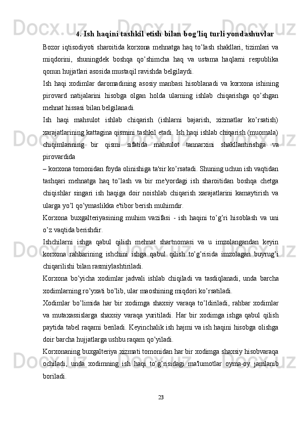 234. Ish   haqini   tashkil   etish   bilan   bog’liq   turli   yondashuvlar
Bozor   iqtisodiyoti   sharoitida   korxona   mehnatga   haq   to’lash   shakllari,   tizimlari   va
miqdorini,   shuningdek   boshqa   qo’shimcha   haq   va   ustama   haqlarni   respublika
qonun   hujjatlari asosida mustaqil ravishda   belgilaydi.
Ish   haqi   xodimlar   daromadining   asosiy   manbasi   hisoblanadi   va   korxona   ishining
pirovard   natijalarini   hisobga   olgan   holda   ularning   ishlab   chiqarishga   qo’shgan
mehnat   hissasi   bilan belgilanadi.
Ish   haqi   mahsulot   ishlab   chiqarish   (ishlarni   bajarish,   xizmatlar   ko’rsatish)
xarajatlarining kattagina   qismini tashkil etadi. Ish haqi ishlab chiqarish (muomala)
chiqimlarining   bir   qismi   sifatida   mahsulot   tannarxini   shakllantirishga   va
pirovardida
– korxona tomonidan foyda olinishiga ta'sir ko’rsatadi. Shuning uchun ish vaqtidan
tashqari   mehnatga   haq   to’lash   va   bir   me'yordagi   ish   sharoitidan   boshqa   chetga
chiqishlar   singari   ish   haqiga   doir   noishlab   chiqarish   xarajatlarini   kamaytirish   va
ularga   yo’l   qo’ymaslikka   e'tibor   berish muhimdir.
Korxona   buxgalteriyasining   muhim   vazifasi   -   ish   haqini   to’g’ri   hisoblash   va   uni
o’z vaqtida   berishdir.
Ishchilarni   ishga   qabul   qilish   mehnat   shartnomasi   va   u   imzolangandan   keyin
korxona   rahbarining   ishchini   ishga   qabul   qilish   to’g’risida   imzolagan   buyrug’i
chiqarilishi   bilan   rasmiylashtiriladi.
Korxona   bo’yicha   xodimlar   jadvali   ishlab   chiqiladi   va   tasdiqlanadi,   unda   barcha
xodimlarning   ro’yxati bo’lib,   ular   maoshining   miqdori   ko’rsatiladi.
Xodimlar   bo’limida   har   bir   xodimga   shaxsiy   varaqa   to’ldiriladi,   rahbar   xodimlar
va   mutaxassislarga   shaxsiy   varaqa   yuritiladi.   Har   bir   xodimga   ishga   qabul   qilish
paytida tabel raqami beriladi. Keyinchalik ish hajmi va ish haqini hisobga   olishga
doir barcha   hujjatlarga   ushbu   raqam   qo’yiladi.
Korxonaning   buxgalteriya   xizmati   tomonidan   har   bir   xodimga   shaxsiy   hisobvaraqa
ochiladi,   unda   xodimning   ish   haqi   to’g’risidagi   ma'lumotlar   oyma-oy   jamlanib
boriladi.