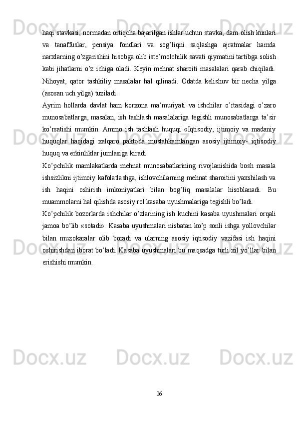 26haqi stavkasi, normadan ortiqcha bajarilgan ishlar uchun stavka, dam   olish   kunlari
va   tanaffuslar,   pensiya   fondlari   va   sog’liqni   saqlashga   ajratmalar   hamda
narxlarning   o’zgarishini   hisobga   olib   iste’molchilik   savati   qiymatini   tartibga   solish
kabi   jihatlarni   o’z   ichiga  oladi.   Keyin   mehnat   sharoiti   masalalari   qarab   chiqiladi.
Nihoyat,   qator   tashkiliy   masalalar   hal   qilinadi.   Odatda   kelishuv   bir   necha   yilga
(asosan   uch   yilga) tuziladi.
Ayrim   hollarda   davlat   ham   korxona   ma’muriyati   va   ishchilar   o’rtasidagi   o’zaro
munosabatlarga,  masalan,  ish   tashlash   masalalariga  tegishli   munosabatlarga   ta’sir
ko’rsatishi   mumkin.   Ammo   ish   tashlash   huquqi   «Iqtisodiy,   ijtimoiy   va   madaniy
huquqlar   haqidagi   xalqaro   pakt»da   mustahkamlangan   asosiy   ijtimoiy-   iqtisodiy
huquq   va   erkinliklar jumlasiga kiradi.
Ko’pchilik   mamlakatlarda   mehnat   munosabatlarining   rivojlanishida   bosh   masala
ishsizlikni   ijtimoiy   kafolatlashga,   ishlovchilarning   mehnat   sharoitini   yaxshilash va
ish   haqini   oshirish   imkoniyatlari   bilan   bog’liq   masalalar   hisoblanadi.   Bu
muammolarni   hal   qilishda   asosiy   rol kasaba   uyushmalariga   tegishli bo’ladi.
Ko’pchilik bozorlarda ishchilar  o’zlarining ish kuchini  kasaba uyushmalari   orqali
jamoa   bo’lib   «sotadi».   Kasaba   uyushmalari   nisbatan   ko’p   sonli   ishga   yollovchilar
bilan   muzokaralar   olib   boradi   va   ularning   asosiy   iqtisodiy   vazifasi   ish   haqini
oshirishdan iborat bo’ladi. Kasaba uyushmalari bu maqsadga turli xil yo’llar   bilan
erishishi   mumkin.