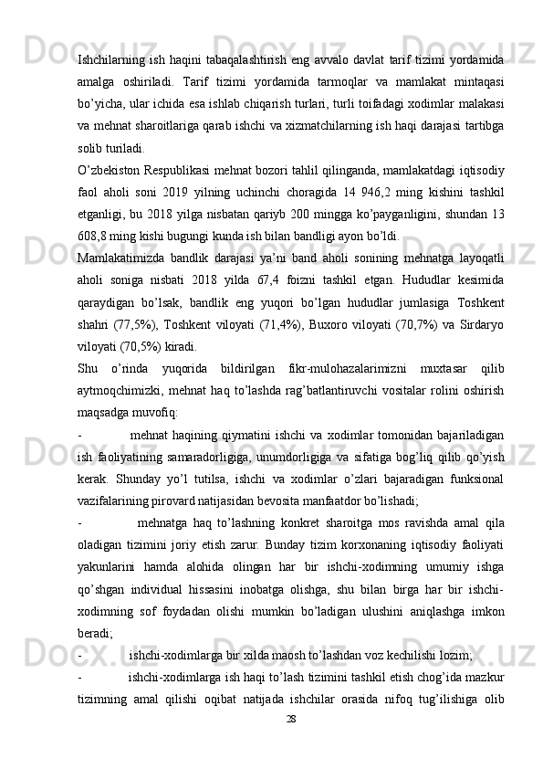 28Ishchilarning   ish   haqini   tabaqalashtirish   eng   avvalo   davlat   tarif   tizimi   yordamida
amalga   oshiriladi.   Tarif   tizimi   yordamida   tarmoqlar   va   mamlakat   mintaqasi
bo’yicha, ular ichida esa ishlab chiqarish turlari, turli toifadagi xodimlar   malakasi
va mehnat sharoitlariga qarab ishchi va xizmatchilarning ish haqi darajasi   tartibga
solib   turiladi.
O’zbekiston   Respublikasi   mehnat   bozori   tahlil   qilinganda,   mamlakatdagi   iqtisodiy
faol   aholi   soni   2019   yilning   uchinchi   choragida   14   946,2   ming   kishini   tashkil
etganligi,   bu   2018   yilga   nisbatan   qariyb   200   mingga   ko’payganligini,   shundan   13
608,8   ming   kishi   bugungi kunda   ish bilan   bandligi ayon bo’ldi.
Mamlakatimizda   bandlik   darajasi   ya’ni   band   aholi   sonining   mehnatga   layoqatli
aholi   soniga   nisbati   2018   yilda   67,4   foizni   tashkil   etgan.   Hududlar   kesimida
qaraydigan   bo’lsak,   bandlik   eng   yuqori   bo’lgan   hududlar   jumlasiga   Toshkent
shahri   (77,5%),   Toshkent   viloyati   (71,4%),   Buxoro   viloyati   (70,7%)   va   Sirdaryo
viloyati   (70,5%)   kiradi.
Shu   o’rinda   yuqorida   bildirilgan   fikr-mulohazalarimizni   muxtasar   qilib
aytmoqchimizki,   mehnat   haq   to’lashda   rag’batlantiruvchi   vositalar   rolini   oshirish
maqsadga   muvofiq:
- mehnat   haqining   qiymatini   ishchi   va   xodimlar   tomonidan   bajariladigan
ish   faoliyatining   samaradorligiga,   unumdorligiga   va   sifatiga   bog’liq   qilib   qo’yish
kerak.   Shunday   yo’l   tutilsa,   ishchi   va   xodimlar   o’zlari   bajaradigan   funksional
vazifalarining   pirovard natijasidan   bevosita   manfaatdor   bo’lishadi;
- mehnatga   haq   to’lashning   konkret   sharoitga   mos   ravishda   amal   qila
oladigan   tizimini   joriy   etish   zarur.   Bunday   tizim   korxonaning   iqtisodiy   faoliyati
yakunlarini   hamda   alohida   olingan   har   bir   ishchi-xodimning   umumiy   ishga
qo’shgan   individual   hissasini   inobatga   olishga,   shu   bilan   birga   har   bir   ishchi-
xodimning   sof   foydadan   olishi   mumkin   bo’ladigan   ulushini   aniqlashga   imkon
beradi;
- ishchi-xodimlarga   bir   xilda   maosh   to’lashdan   voz   kechilishi   lozim;
- ishchi-xodimlarga ish haqi to’lash tizimini tashkil etish chog’ida mazkur
tizimning   amal   qilishi   oqibat   natijada   ishchilar   orasida   nifoq   tug’ilishiga   olib