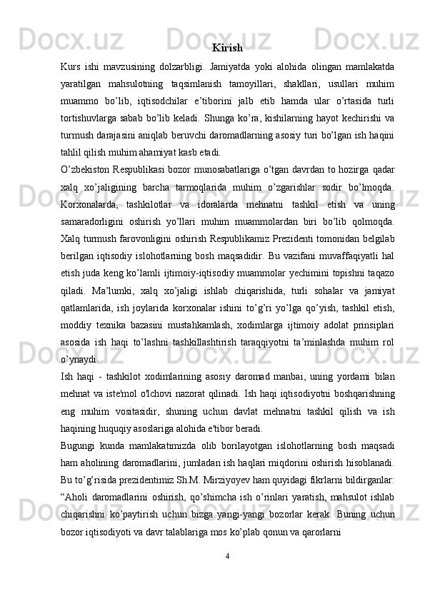 Kirish
Kurs   ishi   mavzusining   dolzarbligi.   Jamiyatda   yoki   alohida   olingan   mamlakatda
yaratilgan   mahsulotning   taqsimlanish   tamoyillari,   shakllari,   usullari   muhim
muammo   bo’lib,   iqtisodchilar   e’tiborini   jalb   etib   hamda   ular   o’rtasida   turli
tortishuvlarga  sabab  bo’lib  keladi.   Shunga  ko’ra,  kishilarning  hayot  kechirishi  va
turmush darajasini aniqlab beruvchi   daromadlarning asosiy turi bo’lgan ish haqini
tahlil qilish muhim ahamiyat kasb   etadi.
O’zbekiston Respublikasi  bozor munosabatlariga o’tgan davrdan to hozirga   qadar
xalq   xo’jaligining   barcha   tarmoqlarida   muhim   o’zgarishlar   sodir   bo’lmoqda.
Korxonalarda,   tashkilotlar   va   idoralarda   mehnatni   tashkil   etish   va   uning
samaradorligini   oshirish   yo’llari   muhim   muammolardan   biri   bo’lib   qolmoqda.
Xalq   turmush   farovonligini   oshirish   Respublikamiz   Prezidenti   tomonidan   belgilab
berilgan   iqtisodiy   islohotlarning   bosh   maqsadidir.   Bu   vazifani   muvaffaqiyatli   hal
etish juda keng ko’lamli  ijtimoiy-iqtisodiy muammolar  yechimini topishni  taqazo
qiladi.   Ma’lumki,   xalq   xo’jaligi   ishlab   chiqarishida,   turli   sohalar   va   jamiyat
qatlamlarida,   ish   joylarida   korxonalar   ishini   to’g’ri   yo’lga   qo’yish,   tashkil   etish,
moddiy   texnika   bazasini   mustahkamlash,   xodimlarga   ijtimoiy   adolat   prinsiplari
asosida   ish   haqi   to’lashni   tashkillashtirish   taraqqiyotni   ta’minlashda   muhim   rol
o’ynaydi.
Ish   haqi   -   tashkilot   xodimlarining   asosiy   daromad   manbai,   uning   yordami   bilan
mehnat   va   iste'mol   o'lchovi   nazorat   qilinadi.   Ish   haqi   iqtisodiyotni   boshqarishning
eng   muhim   vositasidir,   shuning   uchun   davlat   mehnatni   tashkil   qilish   va   ish
haqining   huquqiy   asoslariga alohida   e'tibor beradi.
Bugungi   kunda   mamlakatimizda   olib   borilayotgan   islohotlarning   bosh   maqsadi
ham aholining daromadlarini, jumladan ish haqlari miqdorini oshirish   hisoblanadi.
Bu to’g’risida prezidentimiz Sh.M. Mirziyoyev ham quyidagi fikrlarni   bildirganlar:
“Aholi   daromadlarini   oshirish,   qo’shimcha   ish   o’rinlari   yaratish,   mahsulot   ishlab
chiqarishni   ko’paytirish   uchun   bizga   yangi-yangi   bozorlar   kerak.   Buning   uchun
bozor   iqtisodiyoti   va   davr   talablariga   mos   ko’plab   qonun   va   qarorlarni
4