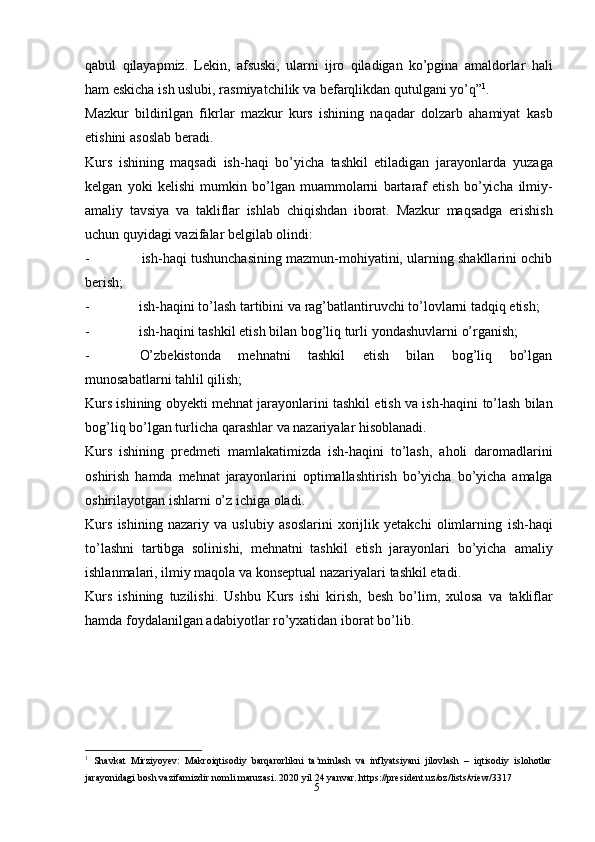 5qabul   qilayapmiz.   Lekin,   afsuski,   ularni   ijro   qiladigan   ko’pgina   amaldorlar   hali
ham   eskicha   ish uslubi,   rasmiyatchilik   va   befarqlikdan   qutulgani yo’q” 1
.
Mazkur   bildirilgan   fikrlar   mazkur   kurs   ishining   naqadar   dolzarb   ahamiyat   kasb
etishini   asoslab   beradi.
Kurs   ishining   maqsadi   ish-haqi   bo’yicha   tashkil   etiladigan   jarayonlarda   yuzaga
kelgan   yoki   kelishi   mumkin   bo’lgan   muammolarni   bartaraf   etish   bo’yicha   ilmiy-
amaliy   tavsiya   va   takliflar   ishlab   chiqishdan   iborat.   Mazkur   maqsadga   erishish
uchun   quyidagi   vazifalar belgilab olindi:
- ish-haqi tushunchasining mazmun-mohiyatini, ularning shakllarini ochib
berish;
- ish-haqini   to’lash   tartibini   va   rag’batlantiruvchi   to’lovlarni   tadqiq   etish;
- ish-haqini   tashkil   etish   bilan   bog’liq   turli   yondashuvlarni   o’rganish;
- O’zbekistonda   mehnatni   tashkil   etish   bilan   bog’liq   bo’lgan
munosabatlarni   tahlil   qilish;
Kurs   ishining   obyekti   mehnat   jarayonlarini   tashkil   etish   va   ish-haqini   to’lash   bilan
bog’liq   bo’lgan   turlicha   qarashlar   va   nazariyalar   hisoblanadi.
Kurs   ishining   predmeti   mamlakatimizda   ish-haqini   to’lash,   aholi   daromadlarini
oshirish   hamda   mehnat   jarayonlarini   optimallashtirish   bo’yicha   bo’yicha   amalga
oshirilayotgan   ishlarni   o’z   ichiga oladi.
Kurs   ishining   nazariy   va   uslubiy   asoslarini   xorijlik   yetakchi   olimlarning   ish-haqi
to’lashni   tartibga   solinishi,   mehnatni   tashkil   etish   jarayonlari   bo’yicha   amaliy
ishlanmalari,   ilmiy   maqola   va   konseptual nazariyalari   tashkil etadi.
Kurs   ishining   tuzilishi.   Ushbu   Kurs   ishi   kirish,   besh   bo’lim,   xulosa   va   takliflar
hamda   foydalanilgan adabiyotlar   ro’yxatidan iborat bo’lib.
1
  Shavkat   Mirziyoyev:   Makroiqtisodiy   barqarorlikni   ta minlash   va   inflyatsiyani   jilovlash   –   iqtisodiy   islohotlarʼ
jarayonidagi   bosh   vazifamizdir   nomli maruzasi.   2020   yil   24   yanvar. https://president.uz/oz/lists/view/3317