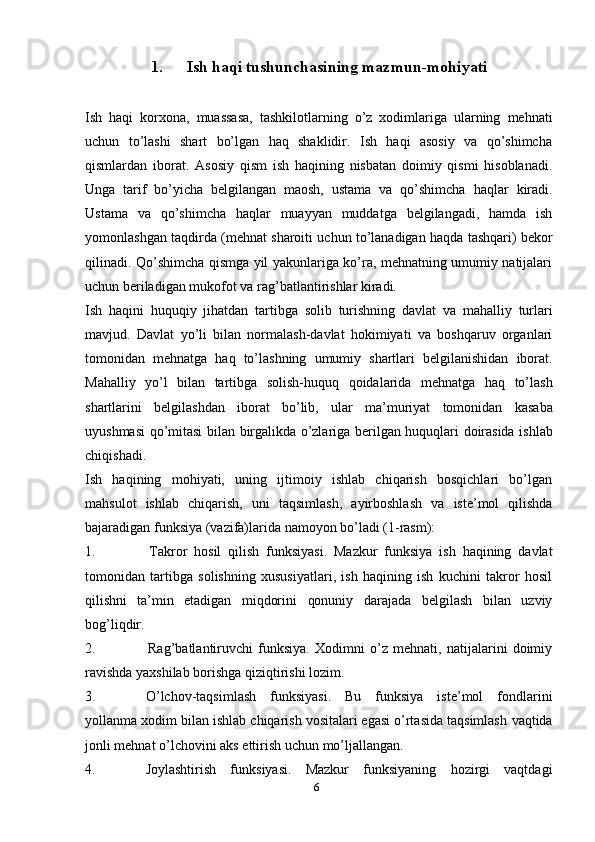 61. Ish   haqi   tushunchasining   mazmun-mohiyati
Ish   haqi   korxona,   muassasa,   tashkilotlarning   o’z   xodimlariga   ularning   mehnati
uchun   to’lashi   shart   bo’lgan   haq   shaklidir.   Ish   haqi   asosiy   va   qo’shimcha
qismlardan   iborat.   Asosiy   qism   ish   haqining   nisbatan   doimiy   qismi   hisoblanadi.
Unga   tarif   bo’yicha   belgilangan   maosh,   ustama   va   qo’shimcha   haqlar   kiradi.
Ustama   va   qo’shimcha   haqlar   muayyan   muddatga   belgilangadi,   hamda   ish
yomonlashgan   taqdirda   (mehnat   sharoiti   uchun   to’lanadigan   haqda   tashqari)   bekor
qilinadi.   Qo’shimcha qismga yil yakunlariga ko’ra, mehnatning umumiy natijalari
uchun   beriladigan mukofot   va   rag’batlantirishlar   kiradi.
Ish   haqini   huquqiy   jihatdan   tartibga   solib   turishning   davlat   va   mahalliy   turlari
mavjud.   Davlat   yo’li   bilan   normalash-davlat   hokimiyati   va   boshqaruv   organlari
tomonidan   mehnatga   haq   to’lashning   umumiy   shartlari   belgilanishidan   iborat.
Mahalliy   yo’l   bilan   tartibga   solish-huquq   qoidalarida   mehnatga   haq   to’lash
shartlarini   belgilashdan   iborat   bo’lib,   ular   ma’muriyat   tomonidan   kasaba
uyushmasi   qo’mitasi   bilan   birgalikda   o’zlariga   berilgan   huquqlari   doirasida   ishlab
chiqishadi.
Ish   haqining   mohiyati,   uning   ijtimoiy   ishlab   chiqarish   bosqichlari   bo’lgan
mahsulot   ishlab   chiqarish,   uni   taqsimlash,   ayirboshlash   va   iste’mol   qilishda
bajaradigan funksiya   (vazifa)larida namoyon   bo’ladi (1-rasm):
1. Takror   hosil   qilish   funksiyasi.   Mazkur   funksiya   ish   haqining   davlat
tomonidan   tartibga   solishning   xususiyatlari,   ish   haqining   ish   kuchini   takror   hosil
qilishni   ta’min   etadigan   miqdorini   qonuniy   darajada   belgilash   bilan   uzviy
bog’liqdir.
2. Rag’batlantiruvchi   funksiya.   Xodimni   o’z   mehnati,   natijalarini   doimiy
ravishda   yaxshilab   borishga   qiziqtirishi   lozim.
3. O’lchov-taqsimlash   funksiyasi.   Bu   funksiya   iste’mol   fondlarini
yollanma   xodim bilan   ishlab chiqarish vositalari egasi o’rtasida taqsimlash   vaqtida
jonli   mehnat o’lchovini aks   ettirish   uchun   mo’ljallangan.
4. Joylashtirish   funksiyasi.   Mazkur   funksiyaning   hozirgi   vaqtdagi