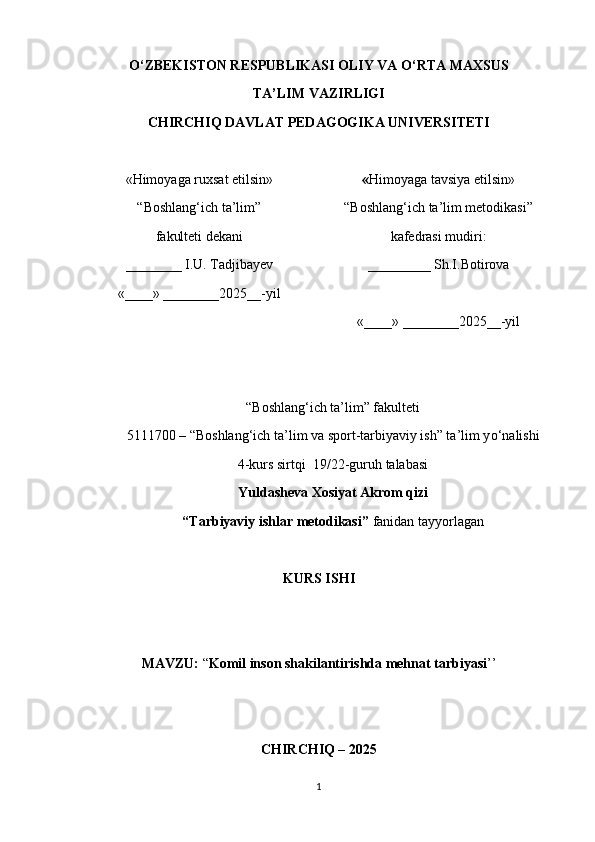 О ‘ZBEKISTON RESPUBLIKASI OLIY VA  О ‘RTA MAXSUS
TA’LIM VAZIRLIGI
CHIRCHIQ DAVLAT PEDAGOGIKA UNIVERSITETI
«Himoyaga ruxsat etilsin»
“Boshlang‘ich ta’lim” 
fakulteti dekani
________ I.U. Tadjibayev
«____» ________2025__-yil « Himoyaga tavsiya etilsin»
“Boshlang‘ich ta’lim metodikasi”
kafedrasi mudiri:
_________ Sh.I.Botirova
«____» ________2025__-yil
“Boshlang‘ich ta’lim” fakulteti
5111700 – “Boshlang‘ich ta’lim va sport-tarbiyaviy ish” ta’lim y о ‘nalishi
4-kurs sirtqi  19/22-guruh talabasi
Yuldasheva Xosiyat Akrom qizi 
“Tarbiyaviy ishlar metodikasi”  fanidan tayyorlagan
KURS ISHI
MAVZU:  “ Komil inson shakilantirishda mehnat tarbiyasi ’’
CHIRCHIQ – 2025
1 