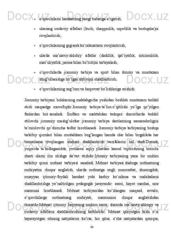  o’quvchilarni harakatning yangi turlariga o’rgatish;
 ularning   irodaviy   sifatlari   (kuch,   chaqqonlik,   uquvlilik   va   boshqalar)ni
rivojlantirish;
 o’quvchilarning gigienik ko’nikmalarni rivojlantirish;
 ularda   ma’naviy-ahlohiy   sifatlar   (dadillik,   qat’iyatlik,   intizomlilik,
mas’uliyatlik, jamoa bilan bo’lish)ni tarbiyalash;
 o’quvchilarda   jismoniy   tarbiya   va   sport   bilan   doimiy   va   muntazam
shug’ullanishga bo’lgan ehtiyojni shakllantirish;
 o’quvchilarning sog’lom va baquvvat bo’lishlariga erishish.
Jismoniy   tarbiyani   bolalarning   maktabgacha   yoshidan   boshlab   muntazam   tashkil
etish   maqsadga   muvofiqdir.Jismoniy   tarbiya   ta’lim   o’qitilishi   yo’lga   qo’yilgan
fanlardan   biri   sanaladi.   Sinfdan   va   maktabdan   tashqari   sharoitlarda   tashkil
etiluvchi   jismoniy   mashg’ulotlar   jismoniy   tarbiya   darslarining   samaradorligini
ta’minlovchi   qo’shimcha   tadbir   hisoblanadi.   Jismoniy   tarbiya   tarbiyaning   boshqa
tarkibiy   qismlari   bilan   mustahkam   bog’langan   hamda   ular   bilan   birgalikda   har
tomonlama   rivojlangan   shahsni   shakllantirish   vazifalarini   hal   etadi.Demak,
yuqorida   ta’kidlaganidek,   yoshlarni   aqliy   jihatdan   kamol   toptirishning   birinchi
sharti   ularni   ilm   olishga   da’vat   etishdir.Ijtimoiy   tarbiyaning   yana   bir   muhim
tarkibiy   qismi   mehnat   tarbiyasi   sanaladi.   Mehnat   tarbiyasi   shahsga   mehnatning
mohiyatini   chuqur   anglatish,   ularda   mehnatga   ongli   munosabat,   shuningdek,
muayyan   ijtimoiy-foydali   harakat   yoki   kasbiy   ko’nikma   va   malakalarni
shakllantirishga   yo’naltirilgan   pedagogik   jarayondir.   asosi,   hayot   manbai,   umr
mazmuni   hisoblanadi.   Mehnat   tarbiyasidan   ko’zlangan   maqsad,   avvalo,
o’quvchilarga   mehnatning   mohiyati,   mazmunini   chuqur   anglatishdan
iboratdir.Mehnat   ijtimoiy   hayotning   muhim   asosi,   shaxsda   ma’naviy-ahloqiy   va
irodaviy   sifatlarni   shakllantirishning   kafolatidir.   Mehnat   qilayotgan   kishi   o’zi
bajarayotgan   ishning   natijalarini   ko’rsa,   his   qilsa,   o’sha   natijalardan   qoniqsa,
10