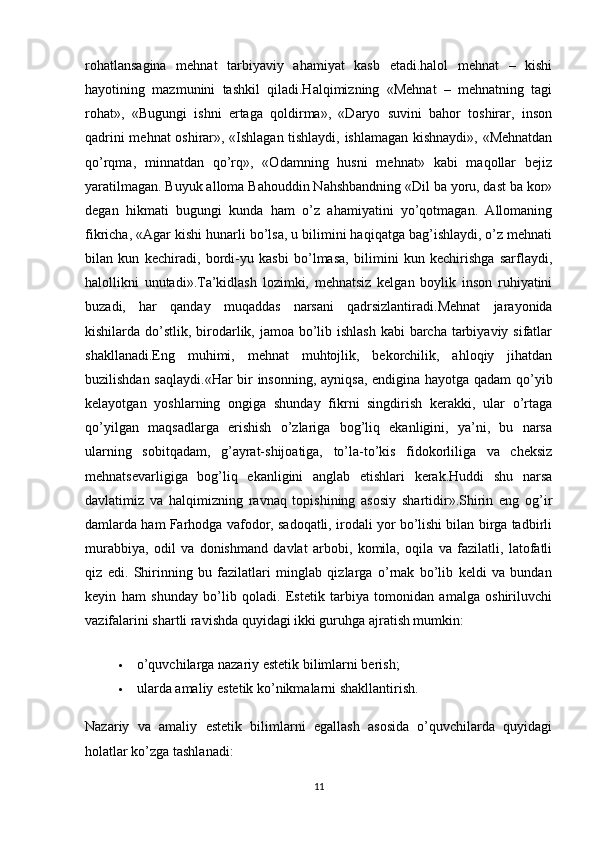 rohatlansagina   mehnat   tarbiyaviy   ahamiyat   kasb   etadi.halol   mehnat   –   kishi
hayotining   mazmunini   tashkil   qiladi.Halqimizning   «Mehnat   –   mehnatning   tagi
rohat»,   «Bugungi   ishni   ertaga   qoldirma»,   «Daryo   suvini   bahor   toshirar,   inson
qadrini mehnat oshirar», «Ishlagan tishlaydi, ishlamagan kishnaydi», «Mehnatdan
qo’rqma,   minnatdan   qo’rq»,   «Odamning   husni   mehnat»   kabi   maqollar   bejiz
yaratilmagan. Buyuk alloma Bahouddin Nahshbandning «Dil ba yoru, dast ba kor»
degan   hikmati   bugungi   kunda   ham   o’z   ahamiyatini   yo’qotmagan.   Allomaning
fikricha, «Agar kishi hunarli bo’lsa, u bilimini haqiqatga bag’ishlaydi, o’z mehnati
bilan   kun   kechiradi,   bordi-yu   kasbi   bo’lmasa,   bilimini   kun   kechirishga   sarflaydi,
halollikni   unutadi».Ta’kidlash   lozimki,   mehnatsiz   kelgan   boylik   inson   ruhiyatini
buzadi,   har   qanday   muqaddas   narsani   qadrsizlantiradi.Mehnat   jarayonida
kishilarda do’stlik, birodarlik, jamoa bo’lib ishlash kabi  barcha tarbiyaviy sifatlar
shakllanadi.Eng   muhimi,   mehnat   muhtojlik,   bekorchilik,   ahloqiy   jihatdan
buzilishdan saqlaydi.«Har bir insonning, ayniqsa, endigina hayotga qadam  qo’yib
kelayotgan   yoshlarning   ongiga   shunday   fikrni   singdirish   kerakki,   ular   o’rtaga
qo’yilgan   maqsadlarga   erishish   o’zlariga   bog’liq   ekanligini,   ya’ni,   bu   narsa
ularning   sobitqadam,   g’ayrat-shijoatiga,   to’la-to’kis   fidokorliliga   va   cheksiz
mehnatsevarligiga   bog’liq   ekanligini   anglab   etishlari   kerak.Huddi   shu   narsa
davlatimiz   va   halqimizning   ravnaq   topishining   asosiy   shartidir».Shirin   eng   og’ir
damlarda ham Farhodga vafodor, sadoqatli, irodali yor bo’lishi bilan birga tadbirli
murabbiya,   odil   va   donishmand   davlat   arbobi,   komila,   oqila   va   fazilatli,   latofatli
qiz   edi.   Shirinning   bu   fazilatlari   minglab   qizlarga   o’rnak   bo’lib   keldi   va   bundan
keyin   ham   shunday   bo’lib   qoladi.   Estetik   tarbiya   tomonidan   amalga   oshiriluvchi
vazifalarini shartli ravishda quyidagi ikki guruhga ajratish mumkin:
 o’quvchilarga nazariy estetik bilimlarni berish;
 ularda amaliy estetik ko’nikmalarni shakllantirish.
Nazariy   va   amaliy   estetik   bilimlarni   egallash   asosida   o’quvchilarda   quyidagi
holatlar ko’zga tashlanadi:
11