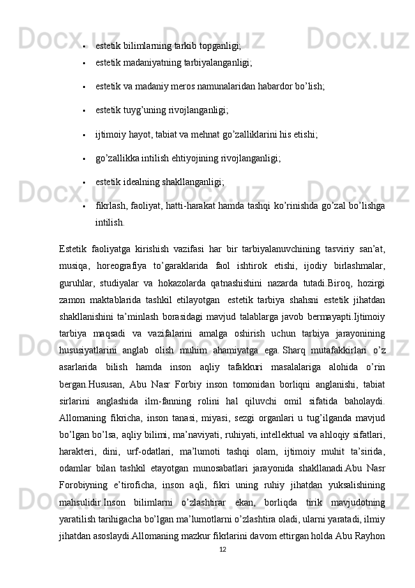  estetik bilimlarning tarkib topganligi;
 estetik madaniyatning tarbiyalanganligi;
 estetik va madaniy meros namunalaridan habardor bo’lish;
 estetik tuyg’uning rivojlanganligi;
 ijtimoiy hayot, tabiat va mehnat go’zalliklarini his etishi;
 go’zallikka intilish ehtiyojining rivojlanganligi;
 estetik idealning shakllanganligi;
 fikrlash, faoliyat, hatti-harakat hamda tashqi ko’rinishda go’zal bo’lishga
intilish.
Estetik   faoliyatga   kirishish   vazifasi   har   bir   tarbiyalanuvchining   tasviriy   san’at,
musiqa,   horeografiya   to’garaklarida   faol   ishtirok   etishi,   ijodiy   birlashmalar,
guruhlar,   studiyalar   va   hokazolarda   qatnashishini   nazarda   tutadi.Biroq,   hozirgi
zamon   maktablarida   tashkil   etilayotgan     estetik   tarbiya   shahsni   estetik   jihatdan
shakllanishini   ta’minlash   borasidagi   mavjud   talablarga   javob   bermayapti.Ijtimoiy
tarbiya   maqsadi   va   vazifalarini   amalga   oshirish   uchun   tarbiya   jarayonining
hususiyatlarini   anglab   olish   muhim   ahamiyatga   ega.   Sharq   mutafakkirlari   o’z
asarlarida   bilish   hamda   inson   aqliy   tafakkuri   masalalariga   alohida   o’rin
bergan.Hususan,   Abu   Nasr   Forbiy   inson   tomonidan   borliqni   anglanishi,   tabiat
sirlarini   anglashida   ilm-fanning   rolini   hal   qiluvchi   omil   sifatida   baholaydi.
Allomaning   fikricha,   inson   tanasi,   miyasi,   sezgi   organlari   u   tug’ilganda   mavjud
bo’lgan bo’lsa, aqliy bilimi, ma’naviyati, ruhiyati, intellektual va ahloqiy sifatlari,
harakteri,   dini,   urf-odatlari,   ma’lumoti   tashqi   olam,   ijtimoiy   muhit   ta’sirida,
odamlar   bilan   tashkil   etayotgan   munosabatlari   jarayonida   shakllanadi.Abu   Nasr
Forobiyning   e’tiroficha,   inson   aqli,   fikri   uning   ruhiy   jihatdan   yuksalishining
mahsulidir.Inson   bilimlarni   o’zlashtirar   ekan,   borliqda   tirik   mavjudotning
yaratilish tarihigacha bo’lgan ma’lumotlarni o’zlashtira oladi, ularni yaratadi, ilmiy
jihatdan asoslaydi.Allomaning mazkur fikrlarini davom ettirgan holda Abu Rayhon
12