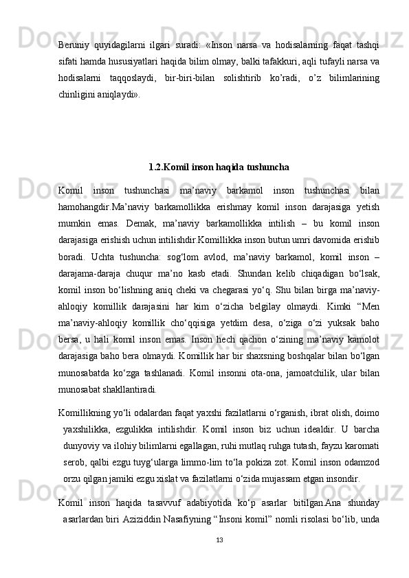 Beruniy   quyidagilarni   ilgari   suradi:   «Inson   narsa   va   hodisalarning   faqat   tashqi
sifati hamda hususiyatlari haqida bilim olmay, balki tafakkuri, aqli tufayli narsa va
hodisalarni   taqqoslaydi,   bir-biri-bilan   solishtirib   ko’radi,   o’z   bilimlarining
chinligini aniqlaydi».
1.2.Komil inson haqida tushuncha
Komil   inson   tushunchasi   ma’naviy   barkamol   inson   tushunchasi   bilan
hamohangdir.Ma’naviy   barkamollikka   erishmay   komil   inson   darajasiga   yetish
mumkin   emas.   Demak,   ma’naviy   barkamollikka   intilish   –   bu   komil   inson
darajasiga erishish uchun intilishdir.Komillikka inson butun umri davomida erishib
boradi.   Uchta   tushuncha:   sog‘lom   avlod,   ma’naviy   barkamol,   komil   inson   –
darajama-daraja   chuqur   ma’no   kasb   etadi.   Shundan   kelib   chiqadigan   bо‘lsak,
komil   inson   bо‘lishning   aniq  cheki  va  chegarasi   yо‘q.  Shu  bilan  birga  ma’naviy-
ahloqiy   komillik   darajasini   har   kim   о‘zicha   belgilay   olmaydi.   Kimki   “Men
ma’naviy-ahloqiy   komillik   chо‘qqisiga   yetdim   desa,   о‘ziga   о‘zi   yuksak   baho
bersa,   u   hali   komil   inson   emas.   Inson   hech   qachon   о‘zining   ma’naviy   kamolot
darajasiga baho bera olmaydi. Komillik har bir shaxsning boshqalar bilan bо‘lgan
munosabatda   kо‘zga   tashlanadi.   Komil   insonni   ota-ona,   jamoatchilik,   ular   bilan
munosabat shakllantiradi. 
Komillikning yо‘li odalardan faqat yaxshi fazilatlarni о‘rganish, ibrat olish, doimo
yaxshilikka,   ezgulikka   intilishdir.   Komil   inson   biz   uchun   idealdir.   U   barcha
dunyoviy va ilohiy bilimlarni egallagan, ruhi mutlaq ruhga tutash, fayzu karomati
serob, qalbi ezgu tuyg‘ularga limmo-lim tо‘la pokiza zot. Komil inson odamzod
orzu qilgan jamiki ezgu xislat va fazilatlarni о‘zida mujassam etgan insondir .
Komil   inson   haqida   tasavvuf   adabiyotida   kо‘p   asarlar   bitilgan.Ana   shunday
asarlardan biri Aziziddin Nasafiyning “Insoni komil” nomli risolasi  bо‘lib, unda
13 