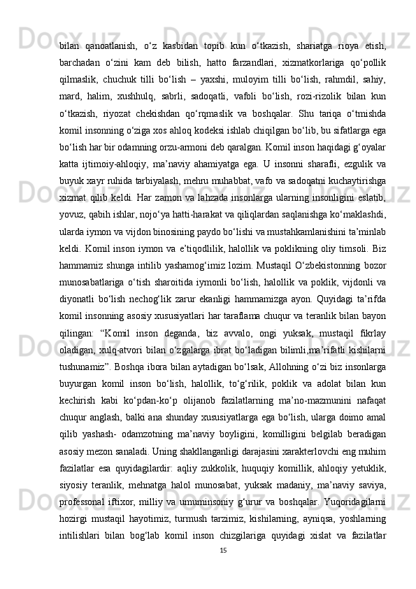 bilan   qanoatlanish,   о‘z   kasbidan   topib   kun   о‘tkazish,   shariatga   rioya   etish,
barchadan   о‘zini   kam   deb   bilish,   hatto   farzandlari,   xizmatkorlariga   qо‘pollik
qilmaslik,   chuchuk   tilli   bо‘lish   –   yaxshi,   muloyim   tilli   bо‘lish,   rahmdil,   sahiy,
mard,   halim,   xushhulq,   sabrli,   sadoqatli,   vafoli   bо‘lish,   rozi-rizolik   bilan   kun
о‘tkazish,   riyozat   chekishdan   qо‘rqmaslik   va   boshqalar.   Shu   tariqa   о‘tmishda
komil insonning о‘ziga xos ahloq kodeksi ishlab chiqilgan bо‘lib, bu sifatlarga ega
bо‘lish har bir odamning orzu-armoni deb qaralgan. Komil inson haqidagi g‘oyalar
katta   ijtimoiy-ahloqiy,   ma’naviy   ahamiyatga   ega.   U   insonni   sharafli,   ezgulik   va
buyuk xayr ruhida tarbiyalash, mehru muhabbat, vafo va sadoqatni kuchaytirishga
xizmat   qilib   keldi.   Har   zamon   va   lahzada   insonlarga   ularning   insonligini   eslatib,
yovuz, qabih ishlar, nojо‘ya hatti-harakat va qiliqlardan saqlanishga kо‘maklashdi,
ularda iymon va vijdon binosining paydo bо‘lishi va mustahkamlanishini ta’minlab
keldi.  Komil   inson  iymon  va  e’tiqodlilik,  halollik  va  poklikning  oliy  timsoli.  Biz
hammamiz   shunga   intilib   yashamog‘imiz   lozim.   Mustaqil   О‘zbekistonning   bozor
munosabatlariga   о‘tish   sharoitida   iymonli   bо‘lish,   halollik   va   poklik,   vijdonli   va
diyonatli   bо‘lish   nechog‘lik   zarur   ekanligi   hammamizga   ayon.   Quyidagi   ta’rifda
komil insonning asosiy xususiyatlari har taraflama chuqur va teranlik bilan bayon
qilingan:   “Komil   inson   deganda,   biz   avvalo,   ongi   yuksak,   mustaqil   fikrlay
oladigan, xulq-atvori  bilan о‘zgalarga ibrat  bо‘ladigan bilimli,ma’rifatli  kishilarni
tushunamiz”. Boshqa ibora bilan aytadigan bо‘lsak, Allohning о‘zi biz insonlarga
buyurgan   komil   inson   bо‘lish,   halollik,   tо‘g‘rilik,   poklik   va   adolat   bilan   kun
kechirish   kabi   kо‘pdan-kо‘p   olijanob   fazilatlarning   ma’no-mazmunini   nafaqat
chuqur anglash, balki ana shunday xususiyatlarga ega bо‘lish, ularga doimo amal
qilib   yashash-   odamzotning   ma’naviy   boyligini,   komilligini   belgilab   beradigan
asosiy mezon sanaladi. Uning shakllanganligi darajasini xarakterlovchi eng muhim
fazilatlar   esa   quyidagilardir:   aqliy   zukkolik,   huquqiy   komillik,   ahloqiy   yetuklik,
siyosiy   teranlik,   mehnatga   halol   munosabat,   yuksak   madaniy,   ma’naviy   saviya,
professonal   iftixor,   milliy   va   umuminsoniy   g‘urur   va   boshqalar.   Yuqoridagilarni
hozirgi   mustaqil   hayotimiz,   turmush   tarzimiz,   kishilarning,   ayniqsa,   yoshlarning
intilishlari   bilan   bog‘lab   komil   inson   chizgilariga   quyidagi   xislat   va   fazilatlar
15 