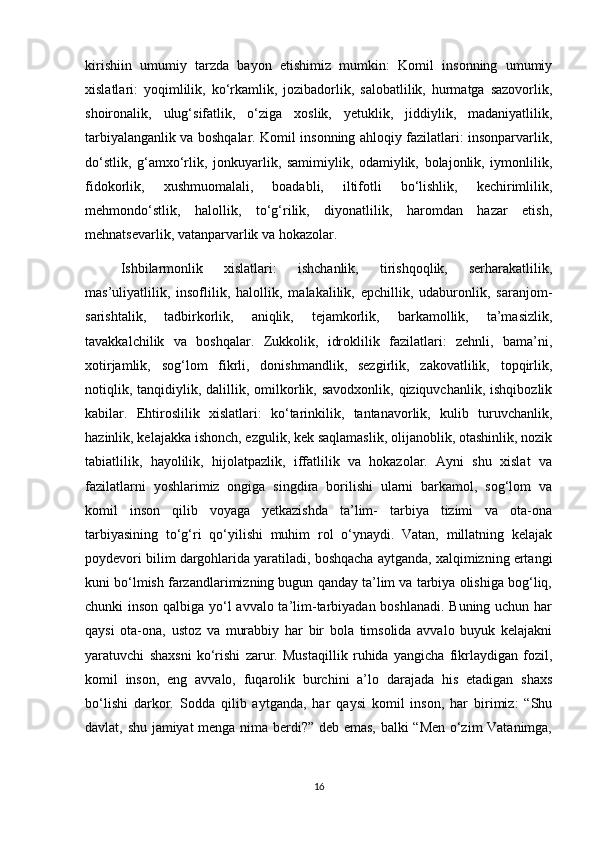 kirishiin   umumiy   tarzda   bayon   etishimiz   mumkin:   Komil   insonning   umumiy
xislatlari:   yoqimlilik,   kо‘rkamlik,   jozibadorlik,   salobatlilik,   hurmatga   sazovorlik,
shoironalik,   ulug‘sifatlik,   о‘ziga   xoslik,   yetuklik,   jiddiylik,   madaniyatlilik,
tarbiyalanganlik va boshqalar. Komil insonning ahloqiy fazilatlari: insonparvarlik,
dо‘stlik,   g‘amxо‘rlik,   jonkuyarlik,   samimiylik,   odamiylik,   bolajonlik,   iymonlilik,
fidokorlik,   xushmuomalali,   boadabli,   iltifotli   bо‘lishlik,   kechirimlilik,
mehmondо‘stlik,   halollik,   tо‘g‘rilik,   diyonatlilik,   haromdan   hazar   etish,
mehnatsevarlik, vatanparvarlik va hokazolar.
Ishbilarmonlik   xislatlari:   ishchanlik,   tirishqoqlik,   serharakatlilik,
mas’uliyatlilik,   insoflilik,   halollik,   malakalilik,   epchillik,   udaburonlik,   saranjom-
sarishtalik,   tadbirkorlik,   aniqlik,   tejamkorlik,   barkamollik,   ta’masizlik,
tavakkalchilik   va   boshqalar.   Zukkolik,   idroklilik   fazilatlari:   zehnli,   bama’ni,
xotirjamlik,   sog‘lom   fikrli,   donishmandlik,   sezgirlik,   zakovatlilik,   topqirlik,
notiqlik,  tanqidiylik, dalillik, omilkorlik, savodxonlik,  qiziquvchanlik,  ishqibozlik
kabilar.   Ehtiroslilik   xislatlari:   kо‘tarinkilik,   tantanavorlik,   kulib   turuvchanlik,
hazinlik, kelajakka ishonch, ezgulik, kek saqlamaslik, olijanoblik, otashinlik, nozik
tabiatlilik,   hayolilik,   hijolatpazlik,   iffatlilik   va   hokazolar.   Ayni   shu   xislat   va
fazilatlarni   yoshlarimiz   ongiga   singdira   borilishi   ularni   barkamol,   sog‘lom   va
komil   inson   qilib   voyaga   yetkazishda   ta’lim-   tarbiya   tizimi   va   ota-ona
tarbiyasining   tо‘g‘ri   qо‘yilishi   muhim   rol   о‘ynaydi.   Vatan,   millatning   kelajak
poydevori bilim dargohlarida yaratiladi, boshqacha aytganda, xalqimizning ertangi
kuni bо‘lmish farzandlarimizning bugun qanday ta’lim va tarbiya olishiga bog‘liq,
chunki inson qalbiga yо‘l avvalo ta’lim-tarbiyadan boshlanadi. Buning uchun har
qaysi   ota-ona,   ustoz   va   murabbiy   har   bir   bola   timsolida   avvalo   buyuk   kelajakni
yaratuvchi   shaxsni   kо‘rishi   zarur.   Mustaqillik   ruhida   yangicha   fikrlaydigan   fozil,
komil   inson,   eng   avvalo,   fuqarolik   burchini   a’lo   darajada   his   etadigan   shaxs
bо‘lishi   darkor.   Sodda   qilib   aytganda,   har   qaysi   komil   inson,   har   birimiz:   “Shu
davlat, shu jamiyat menga nima berdi?” deb emas, balki “Men о‘zim Vatanimga,
16