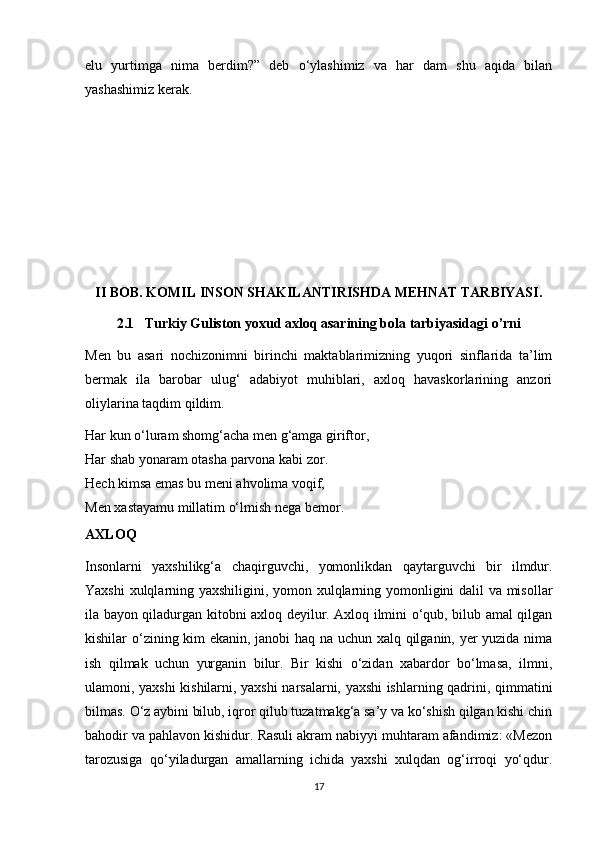 elu   yurtimga   nima   berdim?”   deb   о‘ylashimiz   va   har   dam   shu   aqida   bilan
yashashimiz kerak.
II BOB. KOMIL INSON SHAKILANTIRISHDA MEHNAT TARBIYASI.
2.1   Turkiy Guliston yoxud axloq asarining bola tarbiyasidagi o’rni
Men   bu   asari   nochizonimni   birinchi   maktablarimizning   yuqori   sinflarida   ta’lim
bermak   ila   barobar   ulug‘   adabiyot   muhiblari,   axloq   havaskorlarining   anzori
oliylarina taqdim qildim.
Har kun o‘luram shomg‘acha men g‘amga giriftor,
Har shab yonaram otasha parvona kabi zor.
Hech kimsa emas bu meni ahvolima voqif,
Men xastayamu millatim o‘lmish nega bemor.
AXLOQ
Insonlarni   yaxshilikg‘a   chaqirguvchi,   yomonlikdan   qaytarguvchi   bir   ilmdur.
Yaxshi xulqlarning yaxshiligini, yomon xulqlarning yomonligini dalil va misollar
ila bayon qiladurgan kitobni axloq deyilur. Axloq ilmini o‘qub, bilub amal qilgan
kishilar o‘zining kim ekanin, janobi haq na uchun xalq qilganin, yer yuzida nima
ish   qilmak   uchun   yurganin   bilur.   Bir   kishi   o‘zidan   xabardor   bo‘lmasa,   ilmni,
ulamoni, yaxshi kishilarni, yaxshi narsalarni, yaxshi ishlarning qadrini, qimmatini
bilmas. O‘z aybini bilub, iqror qilub tuzatmakg‘a sa’y va ko‘shish qilgan kishi chin
bahodir va pahlavon kishidur. Rasuli akram nabiyyi muhtaram afandimiz: «Mezon
tarozusiga   qo‘yiladurgan   amallarning   ichida   yaxshi   xulqdan   og‘irroqi   yo‘qdur.
17