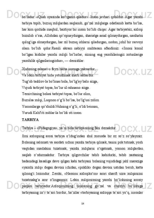 bo‘ladur. «Qush uyasinda ko‘rganin qiladur». Inson javhari qobildur. Agar yaxshi
tarbiya topib, buzuq xulqlardan saqlanub, go‘zal xulqlarga odatlanub katta bo‘lsa,
har kim qoshida maqbul, baxtiyor bir inson bo‘lub chiqar. Agar tarbiyatsiz, axloqi
buzulub o‘ssa, Allohdan qo‘rqmaydurgan, shariatga amal qilmaydurgan, nasihatni
qulog‘iga olmaydurgan, har xil buzuq ishlarni qiladurgan, nodon, johil bir rasvoyi
olam   bo‘lub   qolur.Rasuli   akram   nabiyyi   muhtaram   afandimiz:   «Imoni   komil
bo‘lgan   kishilar   yaxshi   xulqli   bo‘lurlar,   sizning   eng   yaxshilaringiz   xotunlariga
yaxshilik qilganlaringizdur», — demishlar.
Xudoning rahmat-u fayzi hama insonga yaksardur,
Va lekin tarbiyat birla yetushmak sharti akbardur.
Tug‘ub tashlov-la bo‘lmas bola, bo‘lg‘ay balo sizga,
Vujudi tarbiyat topsa, bo‘lur ul rahnamo sizga.
Temirchining bolasi tarbiyat topsa, bo‘lur olim,
Buzulsa xulqi, Luqmon o‘g‘li bo‘lsa, bo‘lg‘usi zolim.
Yomonlarga qo‘shuldi Nuhning o‘g‘li, o‘ldi beimon,
Yurudi Kahf iti xublar-la bo‘ldi oti inson.
TARBIYA
Tarbiya – «Pedagogiya», ya’ni bola tarbiyasining fani demakdur.
Ilmi   axloqning   asosi   tarbiya   o‘ldug‘indan   shul   xususda   bir   oz   so‘z   so‘ylaymiz.
Bolaning salomati va saodati uchun yaxshi tarbiya qilmak, tanini pok tutmak, yosh
vaqtidan   maslakini   tuzatmak,   yaxshi   xulqlarni   o‘rgatmak,   yomon   xulqlardan
saqlab   o‘sdurmakdur.   Tarbiya   qilguvchilar   tabib   kabidurki,   tabib   xastaning
badanidagi kasaliga davo qilgan kabi tarbiyani bolaning vujudidagi jahl maraziga
«yaxshi   xulq»   degan   davoni   ichidan,   «poklik»   degan   davoni   ustidan   berub,   katta
qilmog‘i   lozimdur.   Zeroki,   «Hassinu   axloqiko‘m»   amri   sharifi   uzra   xulqimizni
tuzatmakg‘a   amr   o‘linganmiz.   Lekin   xulqimizning   yaxshi   bo‘lishining   asosiy
panjasi   tarbiyadur.Axloqimizning   binosining   go‘zal   va   chiroyli   bo‘lishiga
tarbiyaning zo‘r ta’siri  bordur, ba’zilar  «tarbiyaning axloqqa ta’siri yo‘q, insonlar
19 