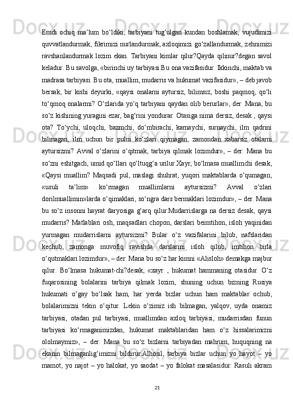 Emdi   ochiq   ma’lum   bo‘ldiki,   tarbiyani   tug‘ulgan   kundan   boshlamak,   vujudimizi
quvvatlandurmak, fikrimizi nurlandurmak, axloqimizi go‘zallandurmak, zehnimizi
ravshanlandurmak   lozim   ekan.   Tarbiyani   kimlar   qilur?Qayda   qilinur?degan   savol
keladur. Bu savolga, «birinchi uy tarbiyasi.Bu ona vazifasidur. Ikkinchi, maktab va
madrasa tarbiyasi. Bu ota, muallim, mudarris va hukumat vazifasidur», – deb javob
bersak,   bir   kishi   deyurki,   «qaysi   onalarni   aytursiz,   bilimsiz,   boshi   paqmoq,   qo‘li
to‘qmoq onalarmi? O‘zlarida yo‘q tarbiyani qaydan olib berurlar», der .Mana, bu
so‘z kishining yuragini ezar, bag‘rini yondurar. Otasiga nima dersiz, desak , qaysi
ota?   To‘ychi,   uloqchi,   bazmchi,   do‘mbirachi,   karnaychi,   surnaychi,   ilm   qadrini
bilmagan,   ilm   uchun   bir   pulni   ko‘zlari   qiymagan,   zamondan   xabarsiz   otalarni
aytursizmi?   Avval   o‘zlarini   o‘qitmak,   tarbiya   qilmak   lozimdur»,   –   der.   Mana   bu
so‘zni eshitgach, umid qo‘llari qo‘ltuqg‘a urilur.Xayr, bo‘lmasa muallimchi desak,
«Qaysi   muallim?   Maqsadi   pul,   maslagi   shuhrat,   yuqori   maktablarda   o‘qumagan,
«usuli   ta’lim»   ko‘rmagan   muallimlarni   aytursizmi?   Avval   o‘zlari
dorilmuallimin»larda o‘qimaklari, so‘ngra dars bermaklari lozimdur», – der. Mana
bu so‘z insonni  hayrat  daryosiga  g‘arq qilur.Mudarrislarga na  dersiz  desak,  qaysi
mudarris?  Matlablari   osh,  maqsadlari   chopon, darslari   beimtihon, isloh  yaqinidan
yurmagan   mudarrislarni   aytursizmi?   Bular   o‘z   vazifalarini   bilub,   nafslaridan
kechub,   zamonga   muvofiq   ravishda   darslarini   isloh   qilub,   imtihon   birla
o‘qutmaklari lozimdur», – der. Mana bu so‘z har kimni «Alisloh» demakga majbur
qilur.   Bo‘lmasa   hukumat-chi?desak,   «xayr   ,   hukumat   hammaning   otasidur.   O‘z
fuqarosining   bolalarini   tarbiya   qilmak   lozim,   shuning   uchun   bizning   Rusiya
hukumati   o‘gay   bo‘lsak   ham,   har   yerda   bizlar   uchun   ham   maktablar   ochub,
bolalarimizni   tekin   o‘qitur.   Lekin   o‘zimiz   ish   bilmagan,   yalqov,   uyda   onamiz
tarbiyasi,   otadan   pul   tarbiyasi,   muallimdan   axloq   tarbiyasi,   mudarrisdan   funun
tarbiyasi   ko‘rmaganimizdan,   hukumat   maktablaridan   ham   o‘z   hissalarimizni
ololmaymiz»,   –   der.   Mana   bu   so‘z   bizlarni   tarbiyadan   mahrum,   huquqning   na
ekanin   bilmaganlig‘imizni   bildirur.Alhosil,   tarbiya   bizlar   uchun   yo   hayot   –   yo
mamot,   yo   najot   –   yo   halokat,   yo   saodat   –   yo   falokat   masalasidur.   Rasuli   akram
21