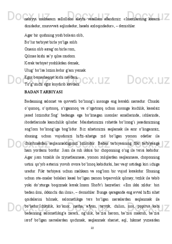 nabiyyi   muhtaram   sallollohu   alayhi   vasallam   afandimiz:   «Insonlarning   karami
dinidadur, muruvvati aqlindadur, hasabi axloqindadur», – demishlar.
Agar bir qushning yosh bolasin olib,
Bo‘lur tarbiyat birla yo‘lga solib.
Onasin olib asrag‘on birla rom,
Qilmas kishi sa’y qilsa mudom.
Kerak tarbiyat yoshlikdan demak,
Ulug‘ bo‘lsa lozim kelur g‘am yemak.
Egur bemashaqqat kishi navdani,
To‘g‘unchi egur kuydirib kavdani.
BADAN TARBIYASI
Badanning   salomat   va   quvvatli   bo‘lmog‘i   insonga   eng   kerakli   narsadur.   Chunki
o‘qumoq,   o‘qutmoq,   o‘rganmoq   va   o‘rgatmoq   uchun   insonga   kuchlik,   kasalsiz
jasad   lozimdur.Sog‘   badanga   ega   bo‘lmagan   insonlar   amallarinda,   ishlarinda,
ibodatlarinda   kamchilik   qilurlar.   Maishatimizni   rohatda   bo‘lmog‘i   jasadimizning
sog‘lom   bo‘lmog‘iga   bog‘lidur.   Biz   sihatimizni   saqlamak   ila   amr   o‘linganmiz,
shuning   uchun   vujudimizi   hifzi-sihatga   zid   bo‘lgan   yomon   odatlar   ila
churitmakdan   saqlanmakligimiz   lozimdur.   Badan   tarbiyasining   fikr   tarbiyasiga
ham   yordami   bordur.   Jism   ila   ruh   ikkisi   bir   choponning   o‘ng   ila   terisi   kabidur.
Agar   jism   tozalik   ila   ziynatlanmasa,   yomon   xulqlardan   saqlanmasa,   choponning
ustini qo‘yib astarini yuvub ovora bo‘lmoq kabidurki, har vaqt ustidagi kiri ichiga
uradur.   Fikr   tarbiyasi   uchun   mahkam   va   sog‘lom   bir   vujud   kerakdur.   Shuning
uchun ota-onalar  bolalari   kasal   bo‘lgan  zamon  beparvolik qilmay, tezlik  ila  tabib
yoki   do‘xturga   boqizmak   kerak.Imom   Shofe’i   hazratlari:   «Ilm   ikki   xildur:   biri
badan ilmi, ikkinchi din ilmi», – demishlar. Bunga qaraganda eng avval hifzi sihat
qoidalarini   bilmak,   salomatlikga   ters   bo‘lgan   narsalardan   saqlanmak   ila
bo‘ladur.Ichkulik,   ko‘knor,   nasha,   afyun,   taryok,   chilim,   nos,   popirus   kabi
badanning   salomatlikig‘a   zararli,   og‘ulik,   ba’zisi   harom,   ba’zisi   makruh,   ba’zisi
isrof   bo‘lgan   narsalardan   qochmak,   saqlanmak   shariat,   aql,   hikmat   yuzasidan
22 