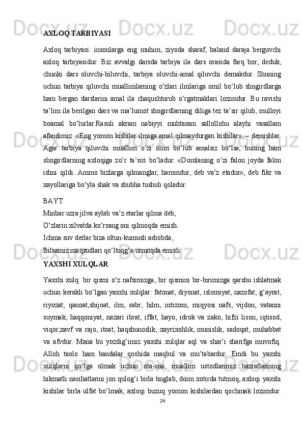 AXLOQ TARBIYASI
Axloq   tarbiyasi:   insonlarga   eng   muhim,   ziyoda   sharaf,   baland   daraja   berguvchi
axloq   tarbiyasidur.   Biz   avvalgi   darsda   tarbiya   ila   dars   orasida   farq   bor,   deduk,
chunki   dars   oluvchi-biluvchi,   tarbiya   oluvchi-amal   qiluvchi   demakdur.   Shuning
uchun   tarbiya   qiluvchi   muallimlarning   o‘zlari   ilmlariga   omil   bo‘lub   shogirdlarga
ham   bergan   darslarini   amal   ila   chaqushturub   o‘rgatmaklari   lozimdur.   Bu   ravishi
ta’lim ila berilgan dars va ma’lumot shogirdlarning diliga tez ta’sir qilub, mulloyi
boamal   bo‘lurlar.Rasuli   akram   nabiyyi   muhtaram   sallollohu   alayhi   vasallam
afandimiz: «Eng yomon kishilar ilmiga amal qilmaydurgan kishilar», – demishlar.
Agar   tarbiya   qiluvchi   muallim   o‘zi   olim   bo‘lub   amalsiz   bo‘lsa,   buning   ham
shogirdlarning   axloqiga   zo‘r   ta’siri   bo‘ladur.   «Domlaning   o‘zi   falon   joyda   falon
ishni   qildi.   Ammo   bizlarga   qilmanglar,   haromdur,   deb   va’z   etadur»,   deb   fikr   va
xayollariga bo‘yla shak va shubha tushub qoladur.
BAYT
Minbar uzra jilva aylab va’z etarlar qilma deb,
O‘zlarin xilvatda ko‘rsang oni qilmoqda emish.
Ichma suv derlar biza oltun-kumush asbobda,
Bilsamiz maqsudlari qo‘ltuqg‘a urmoqda emish.
YAXSHI XULQLAR
Yaxshi xulq: bir qismi o‘z nafsimizga, bir qismini bir-birimizga qarshu ishlatmak
uchun kerakli bo‘lgan yaxshi xulqlar: fatonat, diyonat, islomiyat, nazofat, g‘ayrat,
riyozat,   qanoat,shijoat,   ilm,   sabr,   hilm,   intizom,   miqyosi   nafs,   vijdon,   vatanni
suymak,   haqqoniyat,   nazari   ibrat,   iffat,   hayo,   idrok   va   zako,   hifzi   lison,   iqtisod,
viqor,xavf   va   rajo,   itoat,   haqshunoslik,   xayrixohlik,   munislik,   sadoqat,   muhabbat
va   afvdur.   Mana   bu   yozdig‘imiz   yaxshi   xulqlar   aql   va   shar’i   sharifga   muvofiq.
Alloh   taolo   ham   bandalar   qoshida   maqbul   va   mu’tabardur.   Emdi   bu   yaxshi
xulqlarni   qo‘lga   olmak   uchun   ota-ona,   muallim   ustodlarimiz   hazratlarining
hikmatli nasihatlarini jon qulog‘i birla tinglab, doim xotirda tutmoq, axloqi yaxshi
kishilar   birla   ulfat   bo‘lmak,   axloqi   buzuq   yomon   kishilardan   qochmak   lozimdur.
24 
