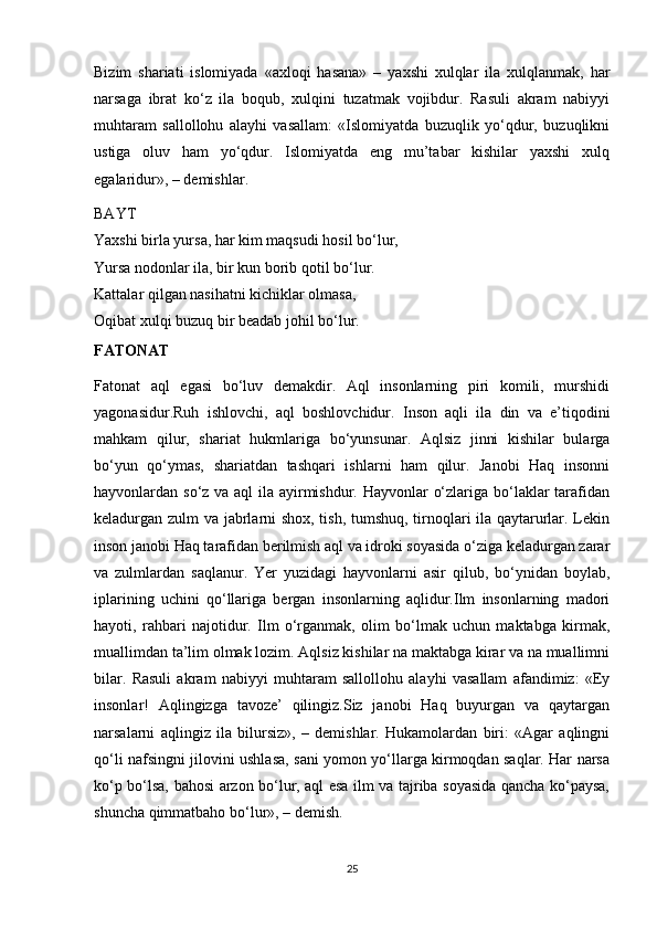 Bizim   shariati   islomiyada   «axloqi   hasana»   –   yaxshi   xulqlar   ila   xulqlanmak,   har
narsaga   ibrat   ko‘z   ila   boqub,   xulqini   tuzatmak   vojibdur.   Rasuli   akram   nabiyyi
muhtaram   sallollohu   alayhi   vasallam:   «Islomiyatda   buzuqlik   yo‘qdur,   buzuqlikni
ustiga   oluv   ham   yo‘qdur.   Islomiyatda   eng   mu’tabar   kishilar   yaxshi   xulq
egalaridur», – demishlar.
BAYT
Yaxshi birla yursa, har kim maqsudi hosil bo‘lur,
Yursa nodonlar ila, bir kun borib qotil bo‘lur.
Kattalar qilgan nasihatni kichiklar olmasa,
Oqibat xulqi buzuq bir beadab johil bo‘lur.
FATONAT
Fatonat   aql   egasi   bo‘luv   demakdir.   Aql   insonlarning   piri   komili,   murshidi
yagonasidur.Ruh   ishlovchi,   aql   boshlovchidur.   Inson   aqli   ila   din   va   e’tiqodini
mahkam   qilur,   shariat   hukmlariga   bo‘yunsunar.   Aqlsiz   jinni   kishilar   bularga
bo‘yun   qo‘ymas,   shariatdan   tashqari   ishlarni   ham   qilur.   Janobi   Haq   insonni
hayvonlardan so‘z va aql  ila ayirmishdur. Hayvonlar o‘zlariga bo‘laklar tarafidan
keladurgan zulm va jabrlarni shox, tish, tumshuq, tirnoqlari ila qaytarurlar. Lekin
inson janobi Haq tarafidan berilmish aql va idroki soyasida o‘ziga keladurgan zarar
va   zulmlardan   saqlanur.   Yer   yuzidagi   hayvonlarni   asir   qilub,   bo‘ynidan   boylab,
iplarining   uchini   qo‘llariga   bergan   insonlarning   aqlidur.Ilm   insonlarning   madori
hayoti,   rahbari   najotidur.   Ilm   o‘rganmak,   olim   bo‘lmak   uchun   maktabga   kirmak,
muallimdan ta’lim olmak lozim. Aqlsiz kishilar na maktabga kirar va na muallimni
bilar.   Rasuli   akram   nabiyyi   muhtaram   sallollohu   alayhi   vasallam   afandimiz:   «Ey
insonlar!   Aqlingizga   tavoze’   qilingiz.Siz   janobi   Haq   buyurgan   va   qaytargan
narsalarni   aqlingiz   ila   bilursiz»,   –   demishlar.   Hukamolardan   biri:   «Agar   aqlingni
qo‘li nafsingni jilovini ushlasa, sani yomon yo‘llarga kirmoqdan saqlar. Har narsa
ko‘p bo‘lsa, bahosi arzon bo‘lur, aql esa ilm va tajriba soyasida qancha ko‘paysa,
shuncha qimmatbaho bo‘lur», – demish.
25