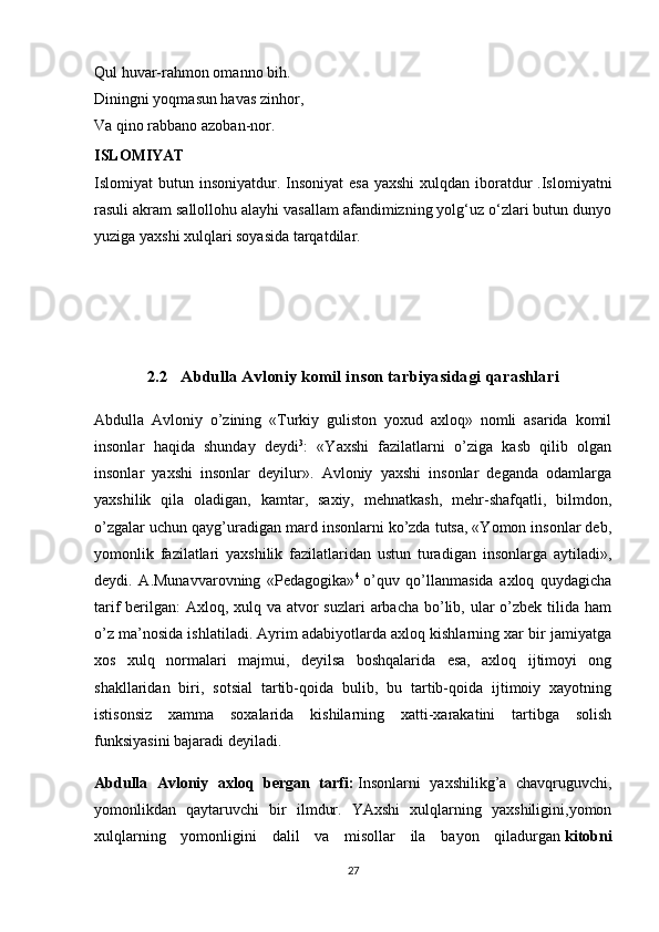 Qul huvar-rahmon omanno bih.
Diningni yoqmasun havas zinhor,
Va qino rabbano azoban-nor.
ISLOMIYAT
Islomiyat  butun insoniyatdur. Insoniyat  esa  yaxshi  xulqdan iboratdur  .Islomiyatni
rasuli akram sallollohu alayhi vasallam afandimizning yolg‘uz o‘zlari butun dunyo
yuziga yaxshi xulqlari soyasida tarqatdilar.
2.2   Abdulla Avloniy komil inson tarbiyasidagi qarashlari
Abdulla   Avloniy   o’zining   «Turkiy   guliston   yoxud   axloq»   nomli   asarida   komil
insonlar   haqida   shunday   deydi 3
:   «Yaxshi   fazilatlarni   o’ziga   kasb   qilib   olgan
insonlar   yaxshi   insonlar   deyilur».   Avloniy   yaxshi   insonlar   deganda   odamlarga
yaxshilik   qila   oladigan,   kamtar,   saxiy,   mehnatkash,   mehr-shafqatli,   bilmdon,
o’zgalar uchun qayg’uradigan mard insonlarni ko’zda tutsa, «Yomon insonlar deb,
yomonlik   fazilatlari   yaxshilik   fazilatlaridan   ustun   turadigan   insonlarga   aytiladi»,
deydi.   A.Munavvarovning   «Pedagogika» 4
  o’quv   qo’llanmasida   axloq   quydagicha
tarif berilgan:  Axloq, xulq va atvor suzlari  arbacha bo’lib, ular  o’zbek tilida ham
o’z ma’nosida ishlatiladi. Ayrim adabiyotlarda axloq kishlarning xar bir jamiyatga
xos   xulq   normalari   majmui,   deyilsa   boshqalarida   esa,   axloq   ijtimoyi   ong
shakllaridan   biri,   sotsial   tartib-qoida   bulib,   bu   tartib-qoida   ijtimoiy   xayotning
istisonsiz   xamma   soxalarida   kishilarning   xatti-xarakatini   tartibga   solish
funksiyasini bajaradi deyiladi.
Abdulla   Avloniy   axloq   bergan   tarfi:   Insonlarni   yaxshilikg’a   chavqruguvchi,
yomonlikdan   qaytaruvchi   bir   ilmdur.   YAxshi   xulqlarning   yaxshiligini,yomon
xulqlarning   yomonligini   dalil   va   misollar   ila   bayon   qiladurgan   kitobni
27 
