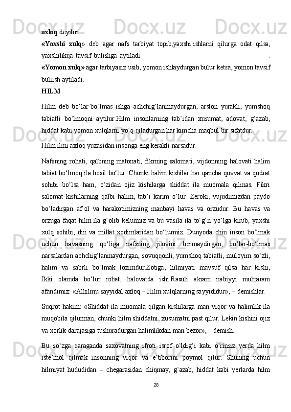 axloq   deyilur.  
«Yaxshi   xulq »   deb   agar   nafs   tarbiyat   topib,yaxshi   ishlarni   qilurga   odat   qilsa ,
yaxshilikqa   tavsif   bulishga   aytiladi.                                                                                               .
«Yomon xulq»   agar tarbiyasiz usib, yomon ishlaydurgan bulur ketsa, yomon tavsif
buliish aytiladi.  
HILM
Hilm   deb   bo‘lar-bo‘lmas   ishga   achchig‘lanmaydurgan,   arslon   yurakli,   yumshoq
tabiatli   bo‘lmoqni   aytilur.Hilm   insonlarning   tab’idan   xusumat,   adovat,   g‘azab,
hiddat kabi yomon xulqlarni yo‘q qiladurgan har kimcha maqbul bir sifatdur.
Hilm ilmi axloq yuzasidan insonga eng kerakli narsadur.
Nafsning   rohati,   qalbning   matonati,   fikrning   salomati,   vijdonning   halovati   halim
tabiat bo‘lmoq ila hosil bo‘lur. Chunki halim kishilar har qancha quvvat va qudrat
sohibi   bo‘lsa   ham,   o‘zidan   ojiz   kishilarga   shiddat   ila   muomala   qilmas.   Fikri
salomat   kishilarning   qalbi   halim,   tab’i   karim   o‘lur.   Zeroki,   vujudimizdan   paydo
bo‘ladirgan   af’ol   va   harakotimizning   manbayi   havas   va   orzudur.   Bu   havas   va
orzuga  faqat  hilm  ila g‘olib kelurmiz va  bu vasila ila to‘g‘ri  yo‘lga kirub, yaxshi
xulq   sohibi,   din   va   millat   xodimlaridan   bo‘lurmiz.   Dunyoda   chin   inson   bo‘lmak
uchun   havasning   qo‘liga   nafsning   jilovini   bermaydirgan,   bo‘lar-bo‘lmas
narsalardan achchig‘lanmaydurgan, sovuqqonli, yumshoq tabiatli, muloyim so‘zli,
halim   va   sabrli   bo‘lmak   lozimdur.Zotiga,   hilmiyati   mavsuf   qilsa   har   kishi,
Ikki   olamda   bo‘lur   rohat,   halovatda   ishi.Rasuli   akram   nabiyyi   muhtaram
afandimiz: «Alhilmu sayyidal axloq – Hilm xulqlarning sayyididur», – demishlar.
Suqrot   hakim:   «Shiddat   ila   muomala   qilgan   kishilarga   man   viqor   va   halimlik   ila
muqobila qilurman, chunki hilm shiddatni, xusumatni past qilur. Lekin kishini ojiz
va xorlik darajasiga tushuradurgan halimlikdan man bezor», – demish.
Bu   so‘zga   qaraganda   saxovatning   ifroti   isrof   o‘ldig‘i   kabi   o‘rinsiz   yerda   hilm
iste’mol   qilmak   insonning   viqor   va   e’tiborini   poymol   qilur.   Shuning   uchun
hilmiyat   hududidan   –   chegarasidan   chiqmay,   g‘azab,   hiddat   kabi   yerlarda   hilm
28 