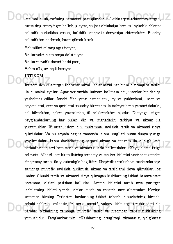 iste’mol qilub, nafsning haroratini  past  qilmolidur. Lekin tepsa tebranmaydurgan,
turtsa ting etmaydigan bo‘lub, g‘ayrat, shijoat o‘rinlariga ham muloyimlik ishlatuv
halimlik   hududidan   oshub,   bo‘shlik,   anqovlik   dunyosiga   chiqmakdur.   Bunday
halimlikdan qochmak, hazar qilmak kerak.
Halimlikni qilsang agar ixtiyor,
Bo‘lur xalqi olam sanga do‘st-u yor.
Bo‘lur mevalik shoxni boshi past,
Halim o‘lg‘usi oqili hushyor.
INTIZOM
Intizom   deb   qiladurgan   ibodatlarimizni,   ishlarimizni   har   birini   o‘z   vaqtida   tartibi
ila   qilmakni   aytilur.   Agar   yer   yuzida   intizom   bo‘lmasa   edi,   insonlar   bir   daqiqa
yasholmas   edilar.   Janobi   Haq   yer-u   osmonlarni,   oy   va   yulduzlarni,   inson   va
hayvonlarni, qurt va qushlarni shunday bir nizom ila tarbiyat berib yaratmishdurki,
aql   bilmakdan,   qalam   yozmakdan,   til   so‘zlamakdan   ojizdur.   Dunyoga   kelgan
payg‘ambarlarning   har   birlari   din   va   shariatlarini   tarbiyat   va   nizom   ila
yurutmishlar.   Xususan,   islom   dini   mukammal   ravishda   tartib   va   nizomni   rioya
qilmishdur.   Va   bu   soyada   ozgina   zamonda   islom   urug‘lari   butun   dunyo   yuziga
yoyilmishdur.   Islom   davlatlarining   barposi   nizom   va   intizom   ila   o‘ldig‘i   kadi
barbod va inqirozi ham tartib va nizomsizlik ila bo‘lmishdur. «Xayr, o‘tkan ishga
salovat». Alhosil, har bir millatning taraqqiy va taoliysi ishlarini vaqtida nizomdan
chiqarmay tartibi ila yurutmakg‘a bog‘lidur. Shogirdlar maktab va madrasalardagi
zamonga   muvofiq   ravishda   qurilmish,   nizom   va   tartiblarni   rioya   qilmaklari   loz
imdur.   Chunki   tartib   va   nizomni   rioya   qilmagan   kishilarning   ishlari   hamma   vaqt
notamom,   o‘zlari   parishon   bo‘lurlar.   Ammo   ishlarini   tartib   uzra   yurutgan
kishilarning   ishlari   yerida,   o‘zlari   tinch   va   rohatda   umr   o‘tkarurlar.   Hozirgi
zamonda   bizning   Turkiston   boylarining   ishlari   to‘xtab,   sinuvlarining   birinchi
sababi   ishlarini   axloqsiz,   bilimsiz,   musrif,   yalqov   kishilarga   topshiruvlari   ila
barobar   o‘zlarining   zamonga   muvofiq   tartib   va   nizomdan   xabarsizliklarining
yemushidur.   Payg‘ambarimiz:   «Kasblarning   ortug‘roqi   xiyonatsiz,   yolg‘onsiz
29 