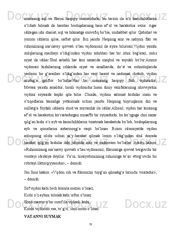 insonning   aql   va   fikrini   haqiqiy   mezonidurki,   bu   tarozu   ila   o‘z   kamchiliklarini
o‘lchab   bilmak   ila   barobar   boshqalarning   ham   af’ol   va   harakotini   sezur.   Agar
ishlagan ishi shariat, aql va hikmatga muvofiq bo‘lsa, muhabbat qilur. Qabohat va
yomon   ishlarni   qilsa,   nafrat   qilur.   Biz   janobi   Haqning   amr   va   nahyini   fikr   va
ruhimizning   ma’naviy   quvvati   o‘lan   vijdonimiz   ila   ayira   bilurmiz.Vijdon   yaxshi
xulqlarning   manbayi   o‘ldig‘indan   vijdon   sohiblari   har   bir   ishni   beg‘araz,   xolis
niyat   ila   ishlar.Shul   sababli   har   kim   nazarida   maqbul   va   suyukli   bo‘lur.Ammo
vijdonsiz   kishilarning   ishlarida   niyat   va   amallarida,   do‘st   va   oshnoliqlarida
yashirin   bir   g‘arazlari   o‘ldig‘indan   har   vaqt   hasrat   va   nadomat   chekub,   vijdon
azobig‘a   giriftor   bo‘lurlar.Har   bir   insonning   haqiqiy   foili   vijdonidur,
Mevasi   yaxshi   amaldur,   hosili   vijdonidur.Inson   diniy   vazifalarining   uluvviyatini
vijdoni   soyasida   taqdir   qila   bilur.   Chunki,   vijdoni   salomat   kishilar   imon   va
e’tiqodlarini   kamolga   yetkurmak   uchun   janobi   Haqning   buyruqlarini   din   va
millatg‘a foydali ishlarni shod va xurramlik ila ishlar.Alhosil, vijdon har kimning
af’ol va harakotini ko‘rsatadurgan musaffo bir oyinadurki, bu ko‘zguga chin nazar
qilg‘an kishi o‘z ayb va kamchiliklarini tuzatmak harakatida bo‘lub, boshqalarning
ayb   va   qusurlarini   axtarmoqg‘a   vaqti   bo‘lmas.   Bizim   islomiyatda   vijdon
axloqining   islohi   uchun   sa’y-harakat   qilmak   lozim   o‘ldig‘indan   shul   doirada
harakat   qilg‘on   kishilar   ikki   jahonda   aziz   va   mukarram   bo‘lurlar.   Arastu   hakim:
«Ruhimizning ma’naviy quvvati o‘lan vijdonimiz, fikrimizga quvvat berguvchi bir
vositayi  idrokiya deyilur. Ya’ni, hissiyotimizning ruhimizga ta’sir  ettirg‘uvchi  bir
robitayi ilktiriqiyyasidur», – demish.
Ibn Sino hakim: «Vijdon ruh va fikrimizni tuyg‘un qilmakg‘a birinchi vositadur»,
– demish.
Sof vijdon kabi hech komila mezon o‘lmaz,
Kishi o‘z aybini bilmak kabi urfon o‘lmaz.
Shod-masrur o‘lur insof ila vijdonli kishi,
Kimki vijdonsiz esa, to‘g‘ri, chin inson o‘lmaz.
VATANNI SUYMAK
31 