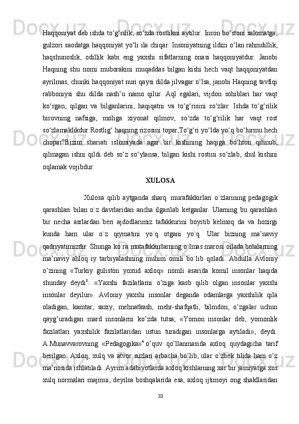 Haqqoniyat deb ishda to‘g‘rilik, so‘zda rostlikni aytilur. Inson bo‘stoni salomatga,
gulzori saodatga haqqoniyat yo‘li ila chiqar. Insoniyatning ildizi o‘lan rahmdillik,
haqshunoslik,   odillik   kabi   eng   yaxshi   sifatlarning   onasi   haqqoniyatdur.   Janobi
Haqning   shu   nomi   muborakini   muqaddas   bilgan   kishi   hech   vaqt   haqqoniyatdan
ayrilmas, chunki haqqoniyat nuri qaysi dilda jilvagar o‘lsa, janobi Haqning tavfiqi
rabboniysi   shu   dilda   nash’u   namo   qilur.   Aql   egalari,   vijdon   sohiblari   har   vaqt
ko‘rgan,   qilgan   va   bilganlarini,   haqiqatni   va   to‘g‘risini   so‘zlar.   Ishda   to‘g‘rilik
birovning   nafsiga,   moliga   xiyonat   qilmov,   so‘zda   to‘g‘rilik   har   vaqt   rost
so‘zlamaklikdur.Rostlig‘ haqning rizosini topar,To‘g‘ri yo‘lda yo‘q bo‘lurmu hech
chopar?Bizim   shariati   islomiyada   agar   bir   kishining   haqiga   bo‘hton   qilinub,
qilmagan   ishni   qildi   deb   so‘z   so‘ylansa,   bilgan   kishi   rostini   so‘zlab,   shul   kishini
oqlamak vojibdur. 
XULOSA
                            Xulosa   qilib   aytganda   sharq     murafakkirlari   o`zlarining   pedagogik
qarashlari   bilan   o`z   davrlaridan   ancha   ilgarilab   ketganlar.   Ularning   bu   qarashlari
bir   necha   asrlardan   beri   ajdodlarimiz   tafakkurini   boyitib   kelmoq   da   va   hozirgi
kunda   ham   ular   o`z   qiymatini   yo`q   otgani   yo`q     Ular   bizning   ma’naviy
qadriyatimizdir. Shunga ko`ra mutafakkirlarning o`lmas marosi oilada bolalarning
ma’naviy   ahloq   iy   tarbiyalashning   muhim   omili   bo`lib   qoladi.   Abdulla   Avloniy
o’zining   «Turkiy   guliston   yoxud   axloq»   nomli   asarida   komil   insonlar   haqida
shunday   deydi 3
:   «Yaxshi   fazilatlarni   o’ziga   kasb   qilib   olgan   insonlar   yaxshi
insonlar   deyilur».   Avloniy   yaxshi   insonlar   deganda   odamlarga   yaxshilik   qila
oladigan,   kamtar,   saxiy,   mehnatkash,   mehr-shafqatli,   bilmdon,   o’zgalar   uchun
qayg’uradigan   mard   insonlarni   ko’zda   tutsa,   «Yomon   insonlar   deb,   yomonlik
fazilatlari   yaxshilik   fazilatlaridan   ustun   turadigan   insonlarga   aytiladi»,   deydi.
A.Munavvarovning   «Pedagogika» 4
  o’quv   qo’llanmasida   axloq   quydagicha   tarif
berilgan:   Axloq,   xulq   va   atvor   suzlari   arbacha   bo’lib,   ular   o’zbek   tilida   ham   o’z
ma’nosida ishlatiladi. Ayrim adabiyotlarda axloq kishlarning xar bir jamiyatga xos
xulq normalari   majmui, deyilsa  boshqalarida  esa,   axloq ijtimoyi  ong  shakllaridan
33 
