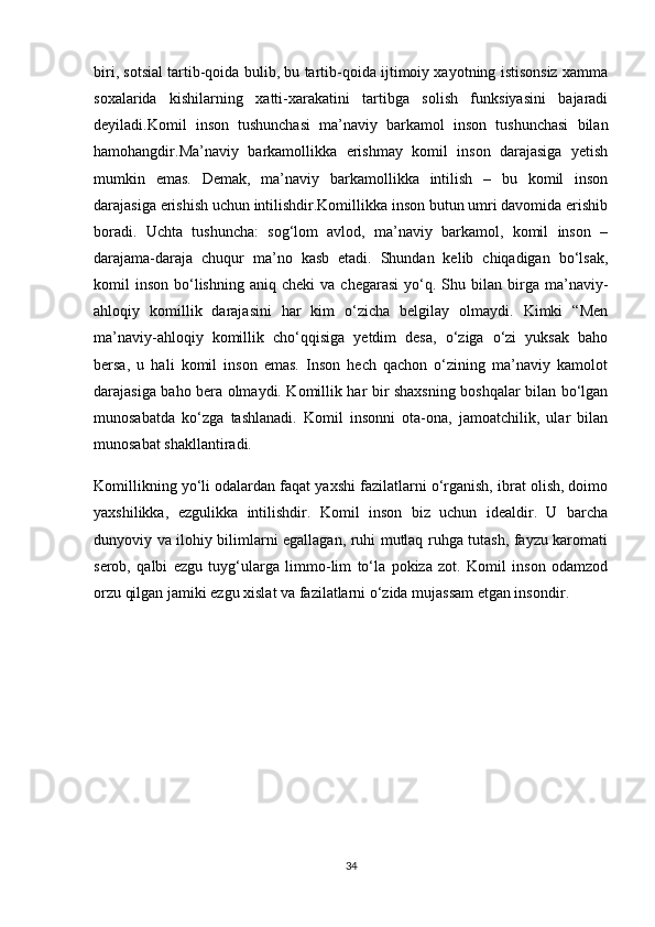 biri, sotsial tartib-qoida bulib, bu tartib-qoida ijtimoiy xayotning istisonsiz xamma
soxalarida   kishilarning   xatti-xarakatini   tartibga   solish   funksiyasini   bajaradi
deyiladi. Komil   inson   tushunchasi   ma’naviy   barkamol   inson   tushunchasi   bilan
hamohangdir.Ma’naviy   barkamollikka   erishmay   komil   inson   darajasiga   yetish
mumkin   emas.   Demak,   ma’naviy   barkamollikka   intilish   –   bu   komil   inson
darajasiga erishish uchun intilishdir.Komillikka inson butun umri davomida erishib
boradi.   Uchta   tushuncha:   sog‘lom   avlod,   ma’naviy   barkamol,   komil   inson   –
darajama-daraja   chuqur   ma’no   kasb   etadi.   Shundan   kelib   chiqadigan   bо‘lsak,
komil   inson   bо‘lishning   aniq  cheki  va  chegarasi   yо‘q.  Shu  bilan  birga  ma’naviy-
ahloqiy   komillik   darajasini   har   kim   о‘zicha   belgilay   olmaydi.   Kimki   “Men
ma’naviy-ahloqiy   komillik   chо‘qqisiga   yetdim   desa,   о‘ziga   о‘zi   yuksak   baho
bersa,   u   hali   komil   inson   emas.   Inson   hech   qachon   о‘zining   ma’naviy   kamolot
darajasiga baho bera olmaydi. Komillik har bir shaxsning boshqalar bilan bо‘lgan
munosabatda   kо‘zga   tashlanadi.   Komil   insonni   ota-ona,   jamoatchilik,   ular   bilan
munosabat shakllantiradi. 
Komillikning yо‘li odalardan faqat yaxshi fazilatlarni о‘rganish, ibrat olish, doimo
yaxshilikka,   ezgulikka   intilishdir.   Komil   inson   biz   uchun   idealdir.   U   barcha
dunyoviy va ilohiy bilimlarni egallagan, ruhi mutlaq ruhga tutash, fayzu karomati
serob,   qalbi   ezgu   tuyg‘ularga   limmo-lim   tо‘la   pokiza   zot.   Komil   inson   odamzod
orzu qilgan jamiki ezgu xislat va fazilatlarni о‘zida mujassam etgan insondir .
34 