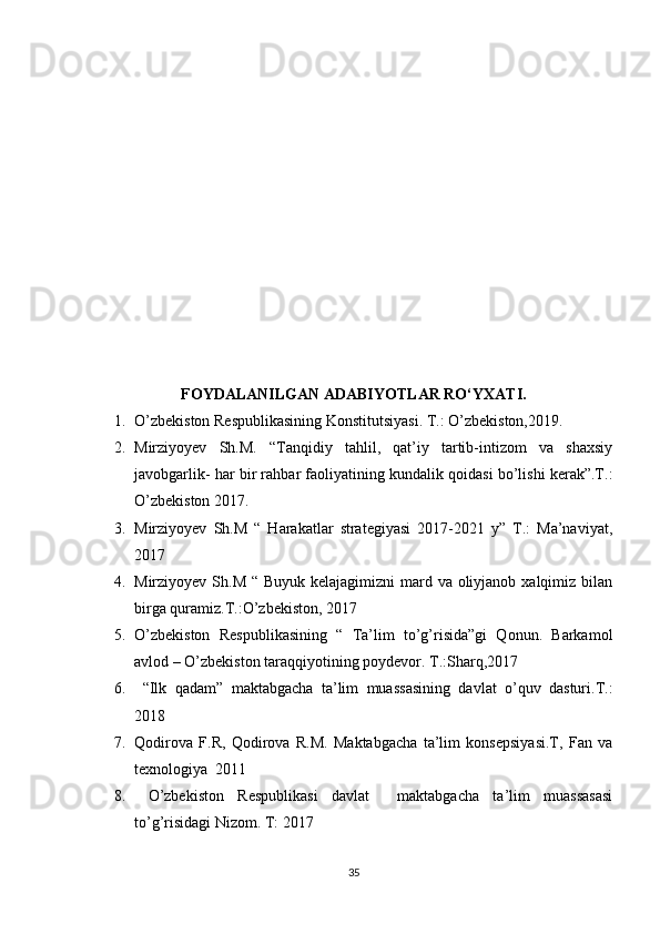 FOYDALANILGAN ADABIYOTLAR RO‘YXATI.
1. O’zbekiston Respublikasining Konstitutsiyasi. T.: O’zbekiston,2019.
2. Mirziyoyev   Sh.M.   “Tanqidiy   tahlil,   qat’iy   tartib-intizom   va   shaxsiy
javobgarlik- har bir rahbar faoliyatining kundalik qoidasi bo’lishi kerak”.T.:
O’zbekiston 2017.
3. Mirziyoyev   Sh.M   “   Harakatlar   strategiyasi   2017-2021   y”   T.:   Ma’naviyat,
2017
4. Mirziyoyev Sh.M “ Buyuk kelajagimizni  mard va oliyjanob xalqimiz bilan
birga quramiz.T.:O’zbekiston, 2017
5. O’zbekiston   Respublikasining   “   Ta’lim   to’g’risida”gi   Qonun.   Barkamol
avlod – O’zbekiston taraqqiyotining poydevor. T.:Sharq,2017
6.   “Ilk   qadam”   maktabgacha   ta’lim   muassasining   davlat   o’quv   dasturi.T.:
2018
7. Qodirova   F.R,   Qodirova   R.M.   Maktabgacha   ta’lim   konsepsiyasi.T,   Fan   va
texnologiya  2011
8.   O’zbekiston   Respublikasi   davlat     maktabgacha   ta’lim   muassasasi
to’g’risidagi Nizom. T: 2017
35