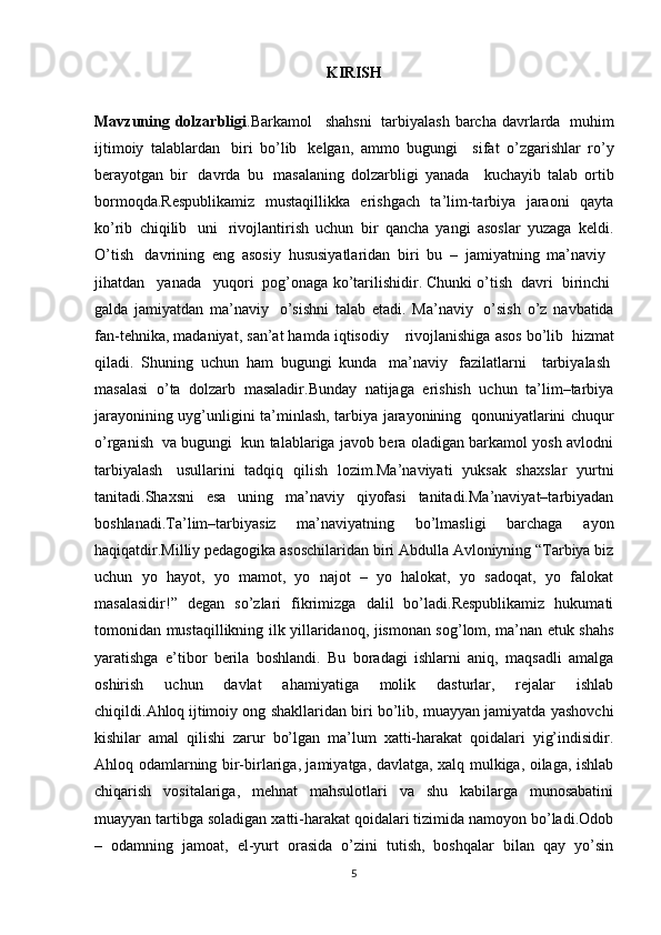 KIRISH
Mavzuning dolzarbligi .Barkamol       shahsni     tarbiyalash  barcha davrlarda     muhim
ijtimoiy   talablardan     biri   bo’lib     kelgan,   ammo   bugungi       sifat   o’zgarishlar   ro’y
berayotgan   bir     davrda   bu     masalaning   dolzarbligi   yanada       kuchayib   talab   ortib
bormoqda.Respublikamiz   mustaqillikka   erishgach   ta’lim-tarbiya   jaraoni   qayta
ko’rib   chiqilib     uni     rivojlantirish   uchun   bir   qancha   yangi   asoslar   yuzaga   keldi.
O’tish     davrining   eng   asosiy   hususiyatlaridan   biri   bu   –   jamiyatning   ma’naviy    
jihatdan      yanada      yuqori    pog’onaga ko’tarilishidir. Chunki o’tish    davri    birinchi  
galda   jamiyatdan   ma’naviy     o’sishni   talab   etadi.   Ma’naviy     o’sish   o’z   navbatida
fan-tehnika, madaniyat, san’at hamda iqtisodiy        rivojlanishiga asos bo’lib    hizmat
qiladi.   Shuning   uchun   ham   bugungi   kunda     ma’naviy     fazilatlarni       tarbiyalash  
masalasi   o’ta   dolzarb   masaladir.Bunday   natijaga   erishish   uchun   ta’lim–tarbiya
jarayonining uyg’unligini ta’minlash, tarbiya jarayonining     qonuniyatlarini chuqur
o’rganish     va bugungi     kun talablariga javob bera oladigan barkamol yosh avlodni
tarbiyalash     usullarini   tadqiq   qilish   lozim.Ma’naviyati   yuksak   shaxslar   yurtni
tanitadi.Shaxsni   esa   uning   ma’naviy   qiyofasi   tanitadi.Ma’naviyat–tarbiyadan
boshlanadi.Ta’lim–tarbiyasiz   ma’naviyatning   bo’lmasligi   barchaga   ayon
haqiqatdir.Milliy pedagogika asoschilaridan biri Abdulla Avloniyning “Tarbiya biz
uchun   yo   hayot,   yo   mamot,   yo   najot   –   yo   halokat,   yo   sadoqat,   yo   falokat
masalasidir!”   degan   so’zlari   fikrimizga   dalil   bo’ladi.Respublikamiz   hukumati
tomonidan mustaqillikning ilk yillaridanoq, jismonan sog’lom, ma’nan etuk shahs
yaratishga   e’tibor   berila   boshlandi.   Bu   boradagi   ishlarni   aniq,   maqsadli   amalga
oshirish   uchun   davlat   ahamiyatiga   molik   dasturlar,   rejalar   ishlab
chiqildi. Ahloq   ijtimoiy ong shakllaridan biri bo’lib, muayyan jamiyatda yashovchi
kishilar   amal   qilishi   zarur   bo’lgan   ma’lum   xatti-harakat   qoidalari   yig’indisidir.
Ahloq odamlarning bir-birlariga, jamiyatga, davlatga, xalq mulkiga, oilaga, ishlab
chiqarish   vositalariga,   mehnat   mahsulotlari   va   shu   kabilarga   munosabatini
muayyan tartibga soladigan xatti-harakat qoidalari tizimida namoyon bo’ladi.Odob
–   odamning   jamoat,   el-yurt   orasida   o’zini   tutish,   boshqalar   bilan   qay   yo’sin
5 