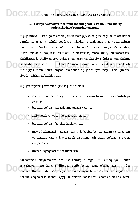 I.BOB. TARBIYA VAZIFALARI VA MAZMUNI.
1.1 Tarbiya vazifalari mazmuni shaxning milliy va umumbashariy
qadryatlarini o’rganishi mazmuni.
Aqliy tarbiya   – shahsga  tabiat va jamiyat taraqqiyoti to’g’risidagi bilim asoslarini
berish,   uning   aqliy   (bilish)   qobiliyati,   tafakkurini   shakllantirishga   yo’naltirilgan
pedagogik   faoliyat   jarayoni   bo’lib,   shahs   tomonidan   tabiat,   jamiyat,   shuningdek,
inson   tafakkuri   haqidagi   bilimlarni   o’zlashtirish,   unda   ilmiy   dunyoqarashni
shakllantiradi.   Aqliy   tarbiya   yuksak   ma’naviy   va   ahloqiy   sifatlarga   ega   shahsni
tarbiyalashda   etakchi   o’rin   tutadi.Bilimlar   tizimini   ongli   ravishda   o’zlashtirish
mantiqiy fikrlash, hotira, diqqat, idrok etish, aqliy qobiliyat, mayillik va iqtidorni
rivojlantirishga ko’maklashadi.
Aqliy tarbiyaning vazifalari quyidagilar sanaladi:
 shahs   tomonidan   ilmiy   bilimlarning   muayyan   hajmini   o’zlashtirilishiga
erishish;
 bilishga bo’lgan qiziqishlarni yuzaga keltirish;
 aqliy qobiliyat va iqtidorni rivojlantirish;
 bilishga bo’lgan faollikni kuchaytirish;
 mavjud bilimlarni muntazam ravishda boyitib borish, umumiy o’rta ta’lim
va   mahsus   kasbiy   tayyorgarlik   darajasini   oshirishga   bo’lgan   ehtiyojni
rivojlantirish.
 ilmiy dunyoqarashni shakllantirish.
Muhammad   alayhissalom   o ’ z   hadislarida ;   « Ilmga   ilm   olmoq   yo ’ li   bilan
erishilgaydir . Ilmu   hunarni   Hitoyga   borib   bo ’ lsa   ham   o ’ rganinglar .   …   Ilm
egallang . Ilm   sahroda   do ’ st ,   hayot   yo ’ llarida   tayanch ,   yolg ’ iz   damlarda   yo ’ ldosh
bahtsiz   daqiqalarda   rahbar ,   qayg ’ uli   onlarda   madadkor ,   odamlar   orasida   zebu -
7 