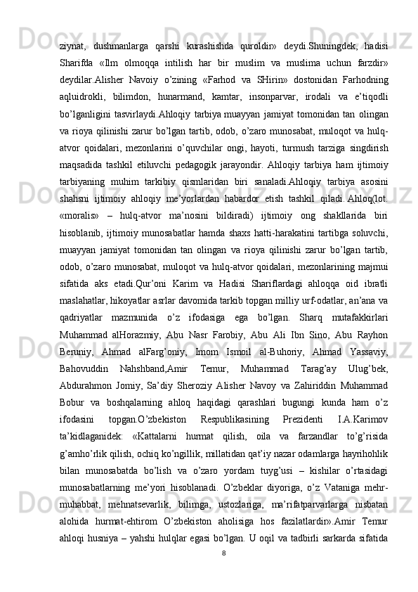 ziynat ,   dushmanlarga   qarshi   kurashishda   quroldir »   deydi . Shuningdek ,   hadisi
Sharifda   « Ilm   olmoqqa   intilish   har   bir   muslim   va   muslima   uchun   farzdir »
deydilar . Alisher   Navoiy   o ’ zining   « Farhod   va   SHirin »   dostonidan   Farhodning
aqluidrokli ,   bilimdon ,   hunarmand ,   kamtar ,   insonparvar ,   irodali   va   e ’ tiqodli
bo ’ lganligini   tasvirlaydi . Ahloqiy   tarbiya   muayyan   jamiyat   tomonidan   tan   olingan
va   rioya   qilinishi   zarur   bo ’ lgan   tartib ,   odob ,   o ’ zaro   munosabat ,   muloqot   va   hulq -
atvor   qoidalari ,   mezonlarini   o ’ quvchilar   ongi ,   hayoti ,   turmush   tarziga   singdirish
maqsadida   tashkil   etiluvchi   pedagogik   jarayondir .   Ahloqiy   tarbiya   ham   ijtimoiy
tarbiyaning   muhim   tarkibiy   qismlaridan   biri   sanaladi . Ahloqiy   tarbiya   asosini
shahsni   ijtimoiy   ahloqiy   me ’ yorlardan   habardor   etish   tashkil   qiladi .   Ahloq(lot.
«moralis»   –   hulq-atvor   ma’nosini   bildiradi)   ijtimoiy   ong   shakllarida   biri
hisoblanib,   ijtimoiy   munosabatlar   hamda   shaxs   hatti-harakatini   tartibga   soluvchi,
muayyan   jamiyat   tomonidan   tan   olingan   va   rioya   qilinishi   zarur   bo’lgan   tartib,
odob,   o’zaro   munosabat,   muloqot   va   hulq-atvor   qoidalari,   mezonlarining   majmui
sifatida   aks   etadi.Qur’oni   Karim   va   Hadisi   Shariflardagi   ahloqqa   oid   ibratli
maslahatlar, hikoyatlar asrlar davomida tarkib topgan milliy urf-odatlar, an’ana va
qadriyatlar   mazmunida   o’z   ifodasiga   ega   bo’lgan.   Sharq   mutafakkirlari
Muhammad   alHorazmiy,   Abu   Nasr   Farobiy,   Abu   Ali   Ibn   Sino,   Abu   Rayhon
Beruniy,   Ahmad   alFarg’oniy,   Imom   Ismoil   al-Buhoriy,   Ahmad   Yassaviy,
Bahovuddin   Nahshband,Amir   Temur,   Muhammad   Tarag’ay   Ulug’bek,
Abdurahmon   Jomiy,   Sa’diy   Sheroziy   Alisher   Navoy   va   Zahiriddin   Muhammad
Bobur   va   boshqalarning   ahloq   haqidagi   qarashlari   bugungi   kunda   ham   o’z
ifodasini   topgan.O’zbekiston   Respublikasining   Prezidenti   I.A.Karimov
ta’kidlaganidek:   «Kattalarni   hurmat   qilish,   oila   va   farzandlar   to’g’risida
g’amho’rlik qilish, ochiq ko’ngillik, millatidan qat’iy nazar odamlarga hayrihohlik
bilan   munosabatda   bo’lish   va   o’zaro   yordam   tuyg’usi   –   kishilar   o’rtasidagi
munosabatlarning   me’yori   hisoblanadi.   O’zbeklar   diyoriga,   o’z   Vataniga   mehr-
muhabbat,   mehnatsevarlik,   bilimga,   ustozlariga,   ma’rifatparvarlarga   nisbatan
alohida   hurmat-ehtirom   O’zbekiston   aholisiga   hos   fazilatlardir».Amir   Temur
ahloqi husniya – yahshi  hulqlar egasi bo’lgan. U oqil va tadbirli sarkarda sifatida
8 