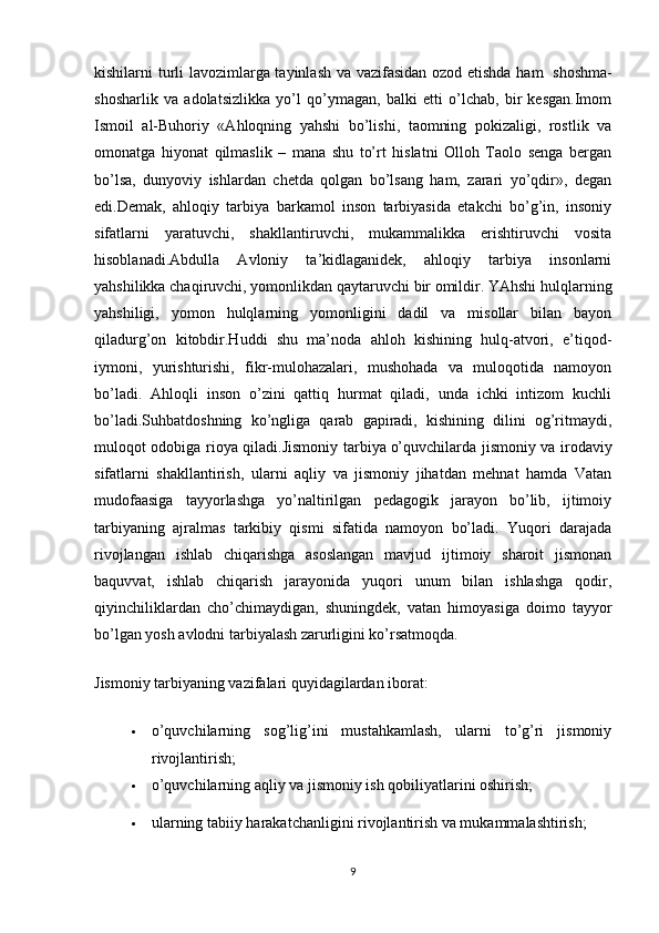 kishilarni turli lavozimlarga tayinlash va vazifasidan ozod etishda ham     shoshma-
shosharlik   va   adolatsizlikka   yo’l   qo’ymagan,   balki   etti   o’lchab,   bir   kesgan.Imom
Ismoil   al-Buhoriy   «Ahloqning   yahshi   bo’lishi,   taomning   pokizaligi,   rostlik   va
omonatga   hiyonat   qilmaslik   –   mana   shu   to’rt   hislatni   Olloh   Taolo   senga   bergan
bo’lsa,   dunyoviy   ishlardan   chetda   qolgan   bo’lsang   ham,   zarari   yo’qdir»,   degan
edi.Demak,   ahloqiy   tarbiya   barkamol   inson   tarbiyasida   etakchi   bo’g’in,   insoniy
sifatlarni   yaratuvchi,   shakllantiruvchi,   mukammalikka   erishtiruvchi   vosita
hisoblanadi.Abdulla   Avloniy   ta’kidlaganidek,   ahloqiy   tarbiya   insonlarni
yahshilikka chaqiruvchi, yomonlikdan qaytaruvchi bir omildir. YAhshi hulqlarning
yahshiligi,   yomon   hulqlarning   yomonligini   dadil   va   misollar   bilan   bayon
qiladurg’on   kitobdir.Huddi   shu   ma’noda   ahloh   kishining   hulq-atvori,   e’tiqod-
iymoni,   yurishturishi,   fikr-mulohazalari,   mushohada   va   muloqotida   namoyon
bo’ladi.   Ahloqli   inson   o’zini   qattiq   hurmat   qiladi,   unda   ichki   intizom   kuchli
bo’ladi.Suhbatdoshning   ko’ngliga   qarab   gapiradi,   kishining   dilini   og’ritmaydi,
muloqot odobiga rioya qiladi.Jismoniy tarbiya   o’quvchilarda jismoniy va irodaviy
sifatlarni   shakllantirish,   ularni   aqliy   va   jismoniy   jihatdan   mehnat   hamda   Vatan
mudofaasiga   tayyorlashga   yo’naltirilgan   pedagogik   jarayon   bo’lib,   ijtimoiy
tarbiyaning   ajralmas   tarkibiy   qismi   sifatida   namoyon   bo’ladi.   Yuqori   darajada
rivojlangan   ishlab   chiqarishga   asoslangan   mavjud   ijtimoiy   sharoit   jismonan
baquvvat,   ishlab   chiqarish   jarayonida   yuqori   unum   bilan   ishlashga   qodir,
qiyinchiliklardan   cho’chimaydigan,   shuningdek,   vatan   himoyasiga   doimo   tayyor
bo’lgan yosh avlodni tarbiyalash zarurligini ko’rsatmoqda.
Jismoniy tarbiyaning vazifalari quyidagilardan iborat:
 o’quvchilarning   sog’lig’ini   mustahkamlash,   ularni   to’g’ri   jismoniy
rivojlantirish;
 o’quvchilarning aqliy va jismoniy ish qobiliyatlarini oshirish;
 ularning tabiiy harakatchanligini rivojlantirish va mukammalashtirish;
9