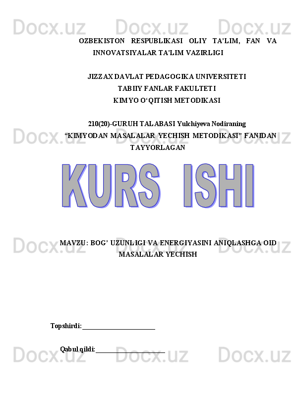 OZB Е KISTON   R Е SPUBLIKASI   OLIY   TA’LIM,   FAN   VA
INNOVATSIYALAR TA'LIM VAZIRLIGI 
 
JIZZAX DAVLAT PEDAGOGIKA UNIVERSITETI 
TABIIY FANLAR FAKULTETI 
KIMYO O‘QITISH METODIKASI 
 
210(20)-GURUH TALABASI Yulchiyeva Nodiraning 
  “KIMYODAN   MASALALAR   YECHISH   METODIKASI”   FANIDAN
TAYYORLAGAN 
 
 
 
MAVZU: BOG’ UZUNLIGI VA ENERGIYASINI ANIQLASHGA OID
MASALALAR YECHISH
 
 
 
 
 
 
     Topshirdi:_____________________  
 
Qabul qildi:____________________ 
 
   
 
 
  