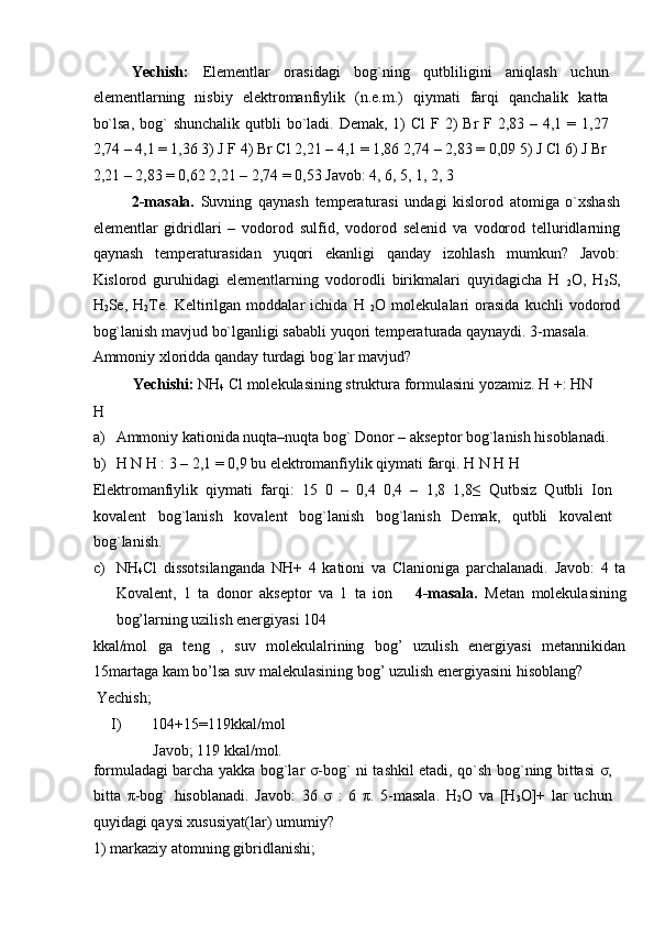 Yechish:   Elementlar   orasidagi   bog`ning   qutbliligini   aniqlash   uchun
elementlarning   nisbiy   elektromanfiylik   (n.e.m.)   qiymati   farqi   qanchalik   katta
bo`lsa,  bog`  shunchalik qutbli  bo`ladi.  Demak, 1)  Cl  F 2)  Br  F 2,83 – 4,1 = 1,27
2,74 – 4,1 = 1,36 3) J F 4) Br Cl 2,21 – 4,1 = 1,86 2,74 – 2,83 = 0,09 5) J Cl 6) J Br
2,21 – 2,83 = 0,62 2,21 – 2,74 = 0,53 Javob: 4, 6, 5, 1, 2, 3 
2-masala.   Suvning   qaynash   temperaturasi   undagi   kislorod   atomiga   o`xshash
elementlar   gidridlari   –   vodorod   sulfid,   vodorod   selenid   va   vodorod   telluridlarning
qaynash   temperaturasidan   yuqori   ekanligi   qanday   izohlash   mumkun?   Javob:
Kislorod   guruhidagi   elementlarning   vodorodli   birikmalari   quyidagicha   H  
2 O,   H
2 S,
H
2 Se,   H
2 Te.   Keltirilgan   moddalar   ichida   H  
2 O   molekulalari   orasida   kuchli   vodorod
bog`lanish mavjud bo`lganligi sababli yuqori temperaturada qaynaydi. 3-masala. 
Ammoniy xloridda qanday turdagi bog`lar mavjud?       
Yechishi:  NH
4  Cl molekulasining struktura formulasini yozamiz.  H +: HN 
H 
a) Ammoniy kationida nuqta–nuqta bog` Donor – akseptor bog`lanish hisoblanadi. 
b) H N H : 3 – 2,1 = 0,9 bu elektromanfiylik qiymati farqi.  H N H H 
Elektromanfiylik   qiymati   farqi:   15   0   –   0,4   0,4   –   1,8   1,8≤   Qutbsiz   Qutbli   Ion
kovalent   bog`lanish   kovalent   bog`lanish   bog`lanish   Demak,   qutbli   kovalent
bog`lanish.      
c) NH
4 Cl   dissotsilanganda   NH+   4   kationi   va   Clanioniga   parchalanadi.   Javob:   4   ta
Kovalent,   1   ta   donor   akseptor   va   1   ta   ion       4-masala.   Metan   molekulasining
bog’larning uzilish energiyasi 104 
kkal/mol   ga   teng   ,   suv   molekulalrining   bog’   uzulish   energiyasi   metannikidan
15martaga kam bo’lsa suv malekulasining bog’ uzulish energiyasini hisoblang? 
  Yechish;  
I)   104+15=119kkal/mol 
Javob; 119 kkal/mol. 
formuladagi barcha yakka bog`lar   σ -bog` ni tashkil etadi, qo`sh bog`ning bittasi   σ ,
bitta   π -bog`   hisoblanadi.   Javob:   36   σ   :   6   π .   5-masala.   H
2 O   va   [H
3 O]+   lar   uchun
quyidagi qaysi xususiyat(lar) umumiy?  
1) markaziy atomning gibridlanishi;               